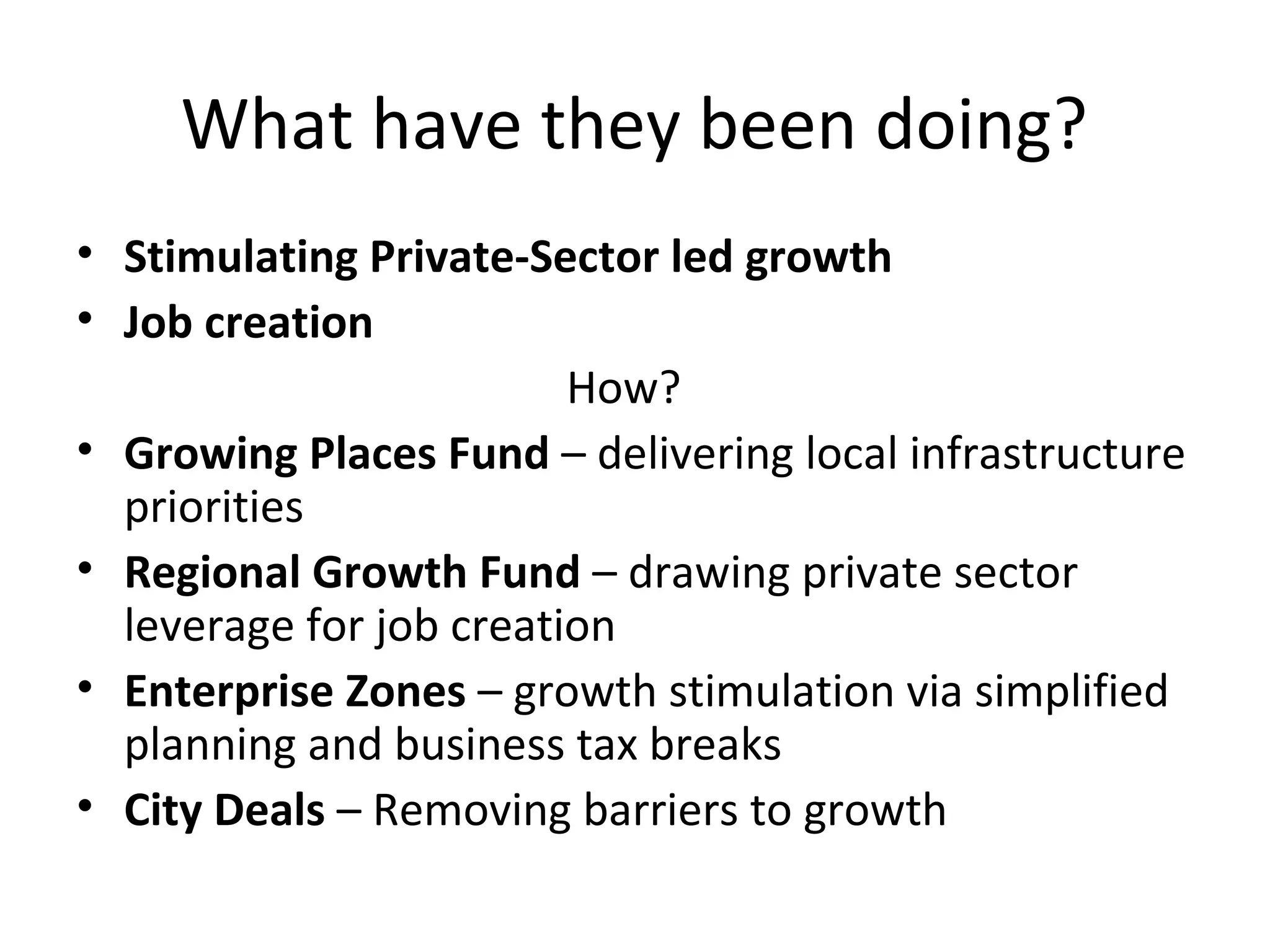 What have they been doing?
• Stimulating Private-Sector led growth
• Job creation
How?
• Growing Places Fund – delivering local infrastructure
priorities
• Regional Growth Fund – drawing private sector
leverage for job creation
• Enterprise Zones – growth stimulation via simplified
planning and business tax breaks
• City Deals – Removing barriers to growth

 