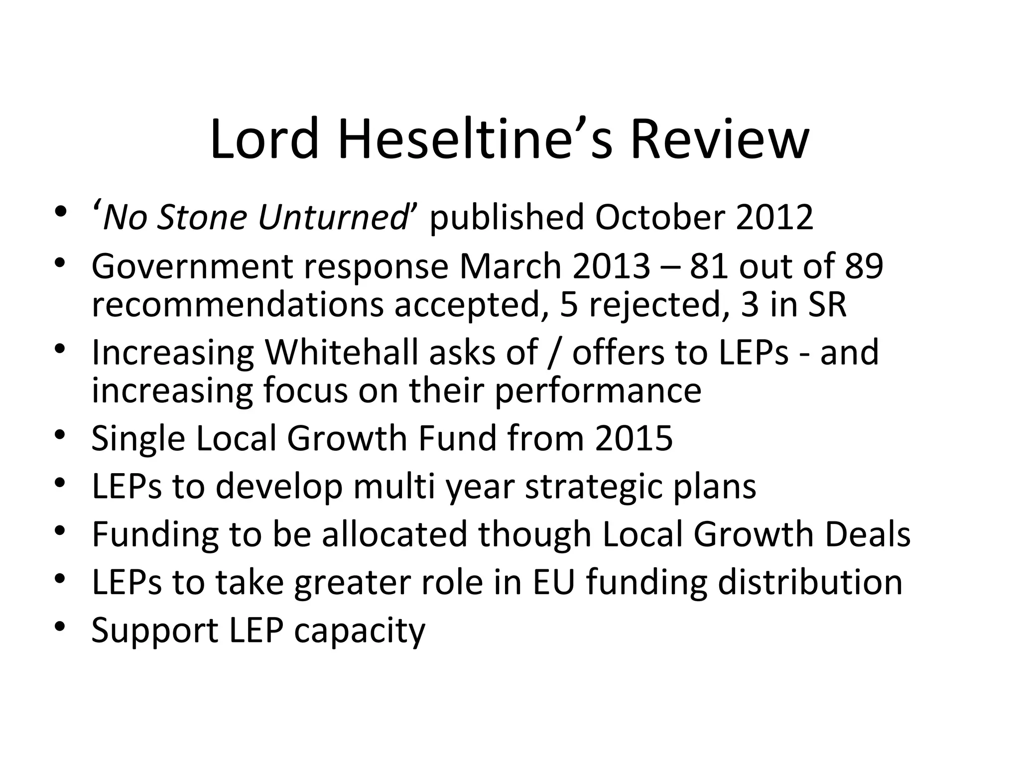 Lord Heseltine’s Review
• ‘No Stone Unturned’ published October 2012

• Government response March 2013 – 81 out of 89
recommendations accepted, 5 rejected, 3 in SR
• Increasing Whitehall asks of / offers to LEPs - and
increasing focus on their performance
• Single Local Growth Fund from 2015
• LEPs to develop multi year strategic plans
• Funding to be allocated though Local Growth Deals
• LEPs to take greater role in EU funding distribution
• Support LEP capacity

 