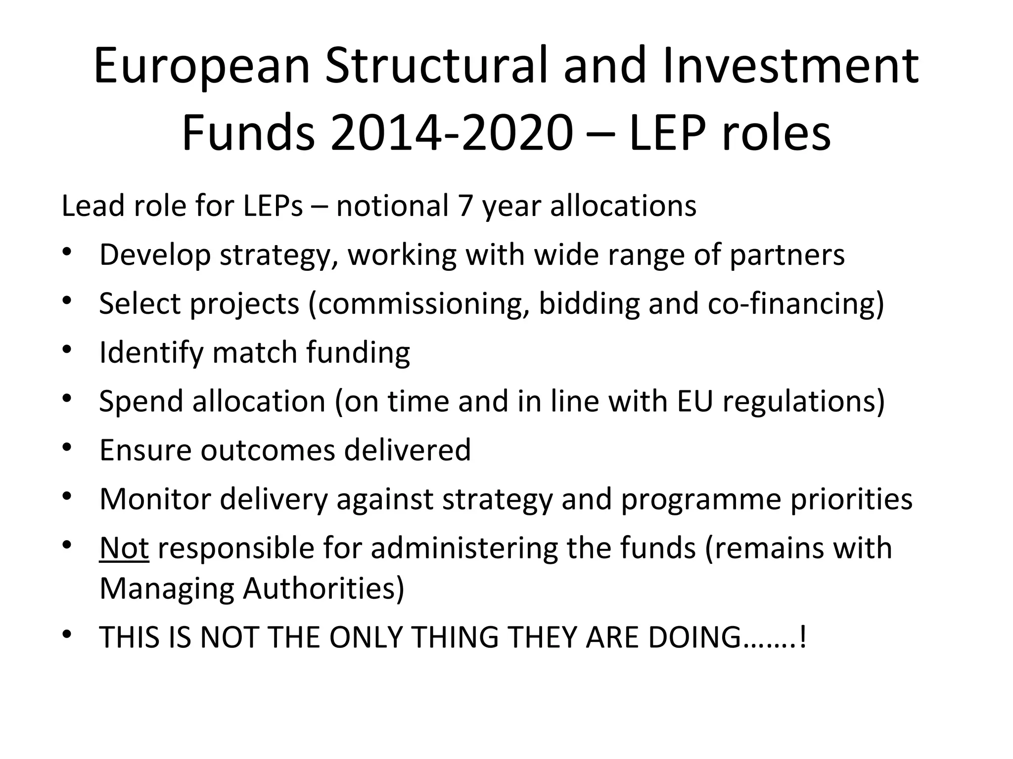European Structural and Investment
Funds 2014-2020 – LEP roles
Lead role for LEPs – notional 7 year allocations
• Develop strategy, working with wide range of partners
• Select projects (commissioning, bidding and co-financing)
• Identify match funding
• Spend allocation (on time and in line with EU regulations)
• Ensure outcomes delivered
• Monitor delivery against strategy and programme priorities
• Not responsible for administering the funds (remains with
Managing Authorities)
• THIS IS NOT THE ONLY THING THEY ARE DOING…….!

 