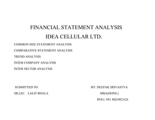 FINANCIAL STATEMENT ANALYSIS
                 IDEA CELLULAR LTD.
COMMON SIZE STATEMENT ANALYSIS
COMPARATIVE STATEMENT ANALYSIS
TREND ANALYSIS
INTER COMPANY ANALYSIS
INTER SECTOR ANALYSIS




SUBMITTED TO                     BY: DEEPAK SRIVASTVA
SR.LEC. LALIT BHALA                  MBA(HONS.)
                                    ROLL NO. RQ1002A26
 