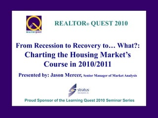 REALTOR® QUEST 2010


From Recession to Recovery to… What?:
   Charting the Housing Market’s
        Course in 2010/2011
Presented by: Jason Mercer, Senior Manager of Market Analysis



   Proud Sponsor of the Learning Quest 2010 Seminar Series
 
