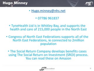 18
Hugo Minney
• Hugo.minney@nhs.net
• 07786 961837
• TyneHealth Ltd is in Whitley Bay, and supports the
health and care of 215,000 people in the North East
• Congress of North East Federations supports all of the
North East Federations, ie connected to 2million
population
• The Social Return Company develops benefits cases
using The Social Return on Investment (SROI) process.
You can read these on Amazon
 