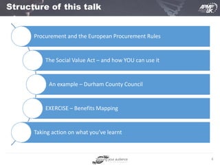 4
Structure of this talk
Procurement and the European Procurement Rules
The Social Value Act – and how YOU can use it
An example – Durham County Council
EXERCISE – Benefits Mapping
Taking action on what you’ve learnt
 