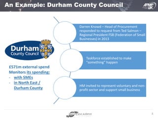 8
An Example: Durham County Council
Darren Knowd – Head of Procurement
responded to request from Ted Salmon –
Regional President FSB (Federation of Small
Businesses) in 2013
Taskforce established to make
“something” happen
HM invited to represent voluntary and non-
profit sector and support small business
£571m external spend
Monitors its spending:
- with SMEs
- in North East /
Durham County
 