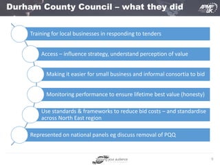 9
Durham County Council – what they did
Training for local businesses in responding to tenders
Access – influence strategy, understand perception of value
Making it easier for small business and informal consortia to bid
Monitoring performance to ensure lifetime best value (honesty)
Use standards & frameworks to reduce bid costs – and standardise
across North East region
Represented on national panels eg discuss removal of PQQ
 