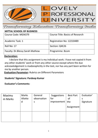 1
MITTAL SCHOOL OF BUSINESS
Course Code: MGN379 Course Title: Basics of Research
Academic Task: 1 Registration No: 12210489
Roll No: 17 Section: Q4E26
Faculty: Dr.Blessy Sarah Mathew Programme: Bcom
Declaration:
I declare that this assignment is my individual work. I have not copied it from
any other students’ work or from any other source except where the due
acknowledgement is madeexplicitly in the text, nor has any part been written for
me by another person.
Evaluation Parameter: Rubrics on Different Parameters
Students’ Signature: Pardeep Kumar
Evaluator’s Comments:
Maximu
m Marks
Marks
Allotte
d
General
observation
s
Suggestions
for
improvement
Best Part
of
the
Assignment
Evaluator'
s
Signature
 