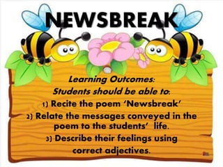 NEWSBREAK
Learning Outcomes:
Students should be able to:
1) Recite the poem ‘Newsbreak’
2) Relate the messages conveyed in the
poem to the students’ life.
3) Describe their feelings using
correct adjectives.
 