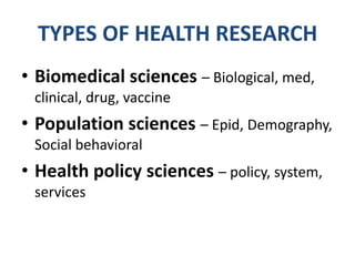 TYPES OF HEALTH RESEARCH
• Biomedical sciences – Biological, med,
 clinical, drug, vaccine
• Population sciences – Epid, Demography,
 Social behavioral
• Health policy sciences – policy, system,
 services
 
