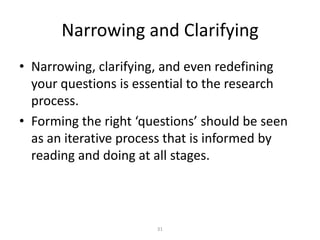 Narrowing and Clarifying
• Narrowing, clarifying, and even redefining
  your questions is essential to the research
  process.
• Forming the right ‘questions’ should be seen
  as an iterative process that is informed by
  reading and doing at all stages.



                       31
 