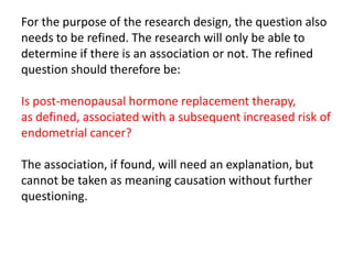 For the purpose of the research design, the question also
needs to be refined. The research will only be able to
determine if there is an association or not. The refined
question should therefore be:

Is post-menopausal hormone replacement therapy,
as defined, associated with a subsequent increased risk of
endometrial cancer?

The association, if found, will need an explanation, but
cannot be taken as meaning causation without further
questioning.
 