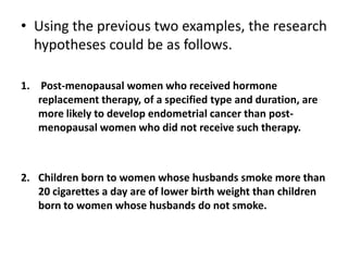 • Using the previous two examples, the research
  hypotheses could be as follows.

1. Post-menopausal women who received hormone
   replacement therapy, of a specified type and duration, are
   more likely to develop endometrial cancer than post-
   menopausal women who did not receive such therapy.



2. Children born to women whose husbands smoke more than
   20 cigarettes a day are of lower birth weight than children
   born to women whose husbands do not smoke.
 