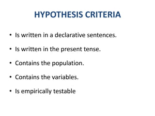 HYPOTHESIS CRITERIA

• Is written in a declarative sentences.

• Is written in the present tense.

• Contains the population.

• Contains the variables.

• Is empirically testable
 