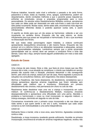 Pode-se trabalhar, levando cada nível a enfrentar o passado e de certa forma,
passando-o a limpo, todas as mazelas, erros, apegos, automatismos, podem ser
despolarizados, dando condições melhores a que o paciente possa reajustar-se,
enfrentar as vicissitudes, provas e propostas programadas para a nova
personalidade. Os estudos sobre Desdobramentos Múltiplos continua, percebemos
que cada um deles pode ser dissociado em sete sub-níveis e cada sub-nível em
sete partes novamente. Muitas vezes, dentre estes sete, encontramos mais algumas
personalidades diferentes destas e poderão aparecer outras sete, e assim
infinitamente.
O espírito se divide para que um dia possa se harmonizar, voltando a ser uno
novamente na centelha divina. Enquanto não faz este retorno, se divide
infinitamente para que possa ser recuperado e harmonizado. É isto o que acontece
na Dissociação dos Níveis.
Até que todas estas personagens sejam tratadas, a criatura continuará
apresentando desequilíbrios emocionais e até mesmo físicos. Enquanto ela não
produzir em si a reforma íntima e as alterações necessárias e adequadas, sempre
haverá personalidades rebeladas. Lembremos sempre que a ponta encarnada
(personalidade real ou visível) deve ser sempre a condutora firme e forte das
demais. Caso não o faça, sempre haverá alguém problemático em meio a todo este
agregado.
Estudo de Casos
CASO 01.
Uma criança de seis meses. Dizia a mãe, que fazia já cinco meses que seu filho
chorava dia e noite, a sua situação se complicava: o marido que trabalha em serviço
pesado não suporta mais a situação, precisava descansar e não conseguindo
dormir, pelo choro da criança, estava por sair de casa. Havia esgotado a procura de
soluções nos consultórios médicos, sem diagnóstico. Ela estava desesperada.
Abrimos a freqüência, não havia obsessores. Ao desdobrá-la, constatamos que a
criança apresentava algumas amarras magnéticas que foram retiradas sem
dificuldades pelo médium que a incorporou. Sintonizada em primeiro
desdobramento não chorava, mas permanecia em choro no colo da mãe.
Resolvemos testar desdobrar mais uma vez a criança e incorporá-la em outro
médium. Aí confirmou-se o Desdobramento Múltiplo, incorporou chorando
desesperadamente e apresentava uma dificuldade com uma perna. Atendido o
problema e harmonizado o corpo ou nível incorporado no segundo médium, a
criança sossegou, dormindo em seguida no colo da mãe.
Conversamos novamente com o primeiro corpo incorporado e ele nos disse que
nada sentia e que quem sentia a dor era o outro, revelando que cada corpo
conserva ou tem individualidade e uma certa independência.
CASO 02.
Deficiente física e mental, vinte e nove anos, sexo feminino. Agressões constantes
contra a mãe.
Desdobrada, a moça incorporou revelando grande sofrimento. Humilde na primeira
incorporação, encontrava-se envolta em amarras magnéticas negativas, revelou não
100
 