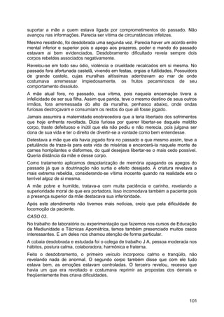 suportar a mãe a quem estava ligada por comprometimentos do passado. Não
avançou nas informações. Parecia ser vítima de circunstâncias infelizes.
Mesmo resistindo, foi desdobrada uma segunda vez. Parecia haver um acordo entre
mental inferior e superior pois o apego aos prazeres, poder e mando do passado
estavam ai bem evidenciados. Desdobramento dificultado revela sempre dois
corpos rebeldes associados negativamente.
Revelou-se em todo seu ódio, violência e crueldade recalcados em si mesma. No
passado fora afortunada castelã, vivendo em festas, orgias e futilidades. Possuidora
de grande castelo, cujas muralhas altíssimas adentravam ao mar de onde
costumava arremessar impiedosamente, os frutos pecaminosos de seu
comportamento dissoluto.
A mãe atual fora, no passado, sua vítima, pois naquela encarnação tivera a
infelicidade de ser sua filha. Assim que parida, teve o mesmo destino de seus outros
irmãos, fora arremessada do alto da muralha, penhasco abaixo, onde ondas
furiosas destroçavam e consumiam os restos do que ali fosse jogado.
Jamais assumira a maternidade enobrecedora que a teria libertado dos sofrimentos
que hoje enfrenta revoltada. Dizia furiosa por querer libertar-se daquele maldito
corpo, traste defeituoso e inútil que ela não pediu e não merecia, pois julgava ser
dona de sua vida e ter o direito de divertir-se a vontade como bem entendesse.
Detestava a mãe que ela havia jogado fora no passado e que mesmo assim, teve a
petulância de traze-la para esta vida de misérias e encarcerá-la naquele monte de
carnes horripilantes e disformes, do qual desejava libertar-se o mais cedo possível.
Queria distância da mãe e desse corpo.
Como tratamento aplicamos despolarização de memória apagando os apegos do
passado já que a doutrinação não surtia o efeito desejado. A criatura revelava a
mais extrema rebeldia, considerando-se vítima inocente quando na realidade era o
terrível algoz de si mesma.
A mãe pobre e humilde, tratava-a com muita paciência e carinho, revelando a
superioridade moral de que era portadora. Isso incomodava também a paciente pois
a presença superior da mãe destacava sua inferioridade.
Após este atendimento não tivemos mais notícias, creio que pela dificuldade de
locomoção da paciente.
CASO 03.
No trabalho de laboratório ou experimentação que fazemos nos cursos de Educação
da Mediunidade e Técnicas Apométrica, temos também presenciado muitos casos
interessantes. E um deles nos chamou atenção de forma particular.
A cobaia desdobrada e estudada foi o colega de trabalho J A, pessoa moderada nos
hábitos, postura calma, colaboradora, harmônica e fraterna.
Feito o desdobramento, o primeiro veículo incorporou calmo e tranqüilo, não
revelando nada de anormal. O segundo corpo também disse que com ele tudo
estava bem, as emoções estavam controladas. O terceiro revelou, receoso que
havia um que era revoltado e costumava reprimir as propostas dos demais e
freqüentemente lhes criava dificuldades.
101
 