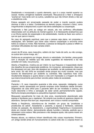 Desdobrado e incorporado o quarto elemento, que é o corpo mental superior ou
causal, revelou arrogância bastante acentuada. Recusava-se a falar e ameaçava
“acertar-se” mais tarde com os outros, subalternos que não tinham direito a não ser
a obediência a ele.
Estava apegado em encarnação passada de poder e mando quando pudera
dominar a tudo e a todos. Considerava os demais corpos, inclusive o físico, como
insignificantes e desprezíveis a quem não devia satisfações ou cooperação.
Analisando o fato junto ao colega em estudo, ele nos confirmou dificuldades
relacionadas com os atributos do mental superior. E é interessante analisarmos que
a Lei Divina sendo de cooperação e de solidariedade, manda se fazer aos outros o
que se quer para si mesmo.
No caso do agregado espiritual, para que a pessoa seja plena, em propostas e
realizações, tem também que haver essa mesma cooperação e sincronia entre
todos os corpos ou níveis. Não havendo, a pessoa se desajusta e passa a refletir ou
somatizar dificuldades da mais variada ordem.
CASO 04.
Jovem de 26 anos, sexo masculino, solteiro do tipo “nada dá certo, eu não consigo,
os outros tem ciúme inveja, etc.”.
Dedica-se ao escapismo por drogas, álcool e a velocidade. Um familiar, preocupado
com a situação do rebelde que não aceita sugestões de tratamento e diz não
acreditar em nada, nos procurou.
Aberta a freqüência, mostrou-se por inteiro na sua fraqueza e incapacidade diante
dos desafios de sua programada existência. Ao incorporar, esbravejando, disse que
lhe deixassem em paz, pois não desejava ser auxiliado, se ele quisesse ele mesmo
teria vindo. Só não tinha se suicidado ainda porque era muito covarde, mas que
haveria de desencarnar por acidente ou overdose. Não suportava mais viver.
Ocultamente desejava e queria deixar a vida com impressão e a imagem da vítima
que lutara bravamente para tombar vencido pelos males da sociedade.
CASO 05.
Paciente L D, sexo masculino quarenta e três anos, separado, inteligente, curso
superior, sendo aposentado em grande empresa onde trabalhara desde formado.
Diagnóstico de caso difícil pois o paciente além de ser revoltado e confuso, era
muito descrente e tinha a sensação de estar sendo permanentemente vigiado.
Nenhuma terapia psicológica ou psiquiátrica lograram resultados.
Bloqueado sexualmente há mais de dois anos, recentemente abandonado pela
esposa e familiares que o rejeitaram. No entanto sua revolta só apareceu depois do
abandono. Sempre fora bom pai, responsável, sem vícios e marido comportado.
Aberta a freqüência, vislumbrou-se de imediato um grupo de “prostitutas e
prostituídos do astral”. Assediando o paciente, a esposa e familiares, cobrando
dívidas do passado. Ao desdobrá-lo, a espiritualidade fragmentou-o incorporando
direto em mental inferior, demonstrando atitude humilde e retraída, pedindo que a
deixassem como estava. Não precisava e não desejava ajuda, não queria mexer em
coisas passadas.
Nessas alturas, os médiuns tinham identificado três coisas importantes: Primeiro,
um antigo bordel ainda em funcionamento no astral onde ele e a esposa foram os
102
 