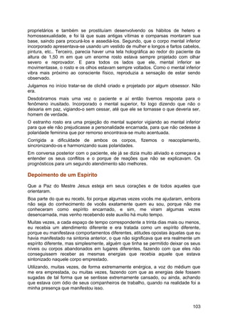 proprietários e também se prostituíam desenvolvendo os hábitos de hetero e
homossexualidade, e foi lá que suas antigas vítimas e comparsas montaram sua
base, saindo para procurá-los e assediá-los. Segundo, que o corpo mental inferior
incorporado apresentava-se usando um vestido de mulher e longos e fartos cabelos,
pintura, etc.. Terceiro, parecia haver uma tela holográfica ao redor do paciente da
altura de 1,50 m em que um enorme rosto estava sempre projetado com olhar
severo e reprovador. E para todos os lados que ele, mental inferior se
movimentasse, o rosto e os olhos estavam sempre voltados. Como o mental inferior
vibra mais próximo ao consciente físico, reproduzia a sensação de estar sendo
observado.
Julgamos no início tratar-se de clichê criado e projetado por algum obsessor. Não
era.
Desdobramos mais uma vez o paciente e aí então tivemos resposta para o
fenômeno inusitado. Incorporado o mental superior, foi logo dizendo que não o
deixaria em paz, vigiando-o sem cessar, até que ele se tornasse o que deveria ser,
homem de verdade.
O estranho rosto era uma projeção do mental superior vigiando ao mental inferior
para que ele não prejudicasse a personalidade encarnada, para que não cedesse à
polaridade feminina que por remorso encontrava-se muito acentuada.
Corrigida a dificuldade de ambos os corpos, fizemos o reacoplamento,
sincronizando-os e harmonizando suas polaridades.
Em conversa posterior com o paciente, ele já se dizia muito aliviado e começava a
entender os seus conflitos e o porque de reações que não se explicavam. Os
prognósticos para um segundo atendimento são melhores.
Depoimento de um Espírito
Que a Paz do Mestre Jesus esteja em seus corações e de todos aqueles que
orientaram.
Boa parte do que eu recebi, foi porque algumas vezes vocês me ajudaram, embora
não seja do conhecimento de vocês exatamente quem eu sou, porque não me
conheceram como espírito encarnado, e sim, me viram algumas vezes
desencarnada, mas venho recebendo este auxílio há muito tempo.
Muitas vezes, a cada espaço de tempo correspondente a trinta dias mais ou menos,
eu recebia um atendimento diferente e era tratada como um espírito diferente,
porque eu manifestava comportamentos diferentes, atitudes opostas àquelas que eu
havia manifestado na sintonia anterior, o que não significava que era realmente um
espírito diferente, mas simplesmente, alguém que tinha se permitido deixar os seus
níveis ou corpos abandonados em lugares diferentes, fazendo com que eles não
conseguissem receber as mesmas energias que recebia aquele que estava
sintonizado naquele corpo emprestado.
Utilizando, muitas vezes, de forma extremamente enérgica, a voz do médium que
me era emprestada, ou muitas vezes, fazendo com que as energias dele fossem
sugadas de tal forma que se sentisse extremamente cansado, ou ainda, achando
que estava com ódio de seus companheiros de trabalho, quando na realidade foi a
minha presença que manifestou isso.
103
 