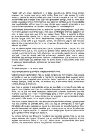 Passei por um longo tratamento e a cada atendimento, como meus amigos
chamam, eu recebia uma nova parte minha. Para mim, isto sempre foi muito
estranho, porque eu sempre achei que fosse única e completa, e que não haveria
possibilidade que existisse outra cópia que parecesse comigo, mas eu tinha estas
outras pessoas dentro de mim mesma e elas estavam perdidas, pela minha rebeldia
nas manifestações difíceis que tive nas minhas vidas quando encarnada e nos
momentos em que estive também em várias regiões do mundo espiritual.
Nem sempre após minhas mortes eu estive em lugares desagradáveis, eu já havia
vivido em lugares bons outras vezes, mas estas lembranças foram se apagando de
mim, a cada nova vida que tinha no campo físico. Após, e durante a última
encarnação que tive, que se deu no século passado, mesmo durante ela, eu estive
durante longos anos em áreas extremamente negativas, achando que estava
fazendo a coisa certa e que ninguém, jamais, em momento algum, sob hipótese
alguma, iria se aproximar de mim e me convencer de que o lugar em que eu vivia
não era agradável.
Mas foi preciso aquele desencarne para que eu pudesse aceitar o socorro. Lá, foi o
sofrimento maior que eu tive, quando eu percebi várias estruturas muito parecidas
comigo e ao mesmo tempo muito diferentes, se perdendo a partir de uma estrada
principal, como se outras sombras estivessem sugando para outros pontos
diferentes daquele lugar em que eu habitava. As lembranças que eu tinha da minha
recente encarnação não restavam mais na minha mente e eu não tinha mais onde
ir. Vagar por aquela estrada, significava ir para que lugar?
Lugar nenhum.
Eu não sabia para onde estava indo.
Sabia simplesmente que estava completamente sozinha.
Sozinha inclusive pelo fato de não ter outros por perto de mim mesma. Aos poucos,
à medida em que eu era atendida, e hoje tenho consciência disso, aquelas partes
minhas que foram sugadas pelas sombras, foram caminhando de volta para esta
estrada principal, atrás de mim, foi restando luz, e em minha frente, ainda muita
sombra, tristeza e desilusão.
Mas hoje, a estrada é toda colorida, atrás, ao meu lado e à minha frente. Não sei
quando será possível uma nova oportunidade de nascer e manifestar-me num corpo
físico. Só sei que não será necessário passar pelo complexo tratamento que vão
vivenciar aqueles que serão encaminhados para o maior acúmulo de energias
negativas que eu já vi em todo o tempo que eu vivenciei e que a maioria de vocês
nunca ouviu falar e nem nunca sequer chegou perto.
Este novo planeta do qual falo, não tem comparação diante daqueles lugares que se
vive nos umbrais do planeta Terra, eles são céu se comparados a este lugar.
Agradeço a Deus por não precisar ir para lá, e por agora ter a oportunidade de fazer
as mínimas coisas para ajudar aqueles que correm o risco de serem levados para
lá, pela sua própria vontade. Eu demorei muito tempo para aprender que é assim
que a gente escolhe o lugar que deseja ir.
Eu sempre achava que Deus me mandava para aqueles lugares, hoje eu sei que
estava indo por mim mesma. Uma vez que eu sou filha de Deus, agradeço a todos
aqueles que de uma forma ou de outra, muitas vezes, simplesmente pelas suas
atitudes, me ensinaram a sentir a filiação divina novamente.
104
 