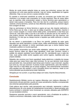 Muitos de vocês jamais saberão todas as vezes que sintonizei, porque isto não
aconteceu em uma casa espírita somente, mas em várias, espalhadas em lugares
diferentes. Hoje, eu sou uma só, e posso acreditar nisso.
Eu assistia e continuarei assistindo as aulas, as conversas que muitos tem com
mentores e os amigos mais avançados no mundo espiritual. Eles às vezes falam
que os espíritos mais endurecidos vestem a forma feminina para aprenderem a
serem mais suaves e tranqüilos. Para mim isto não foi o suficiente, porque mesmo
vestindo a forma feminina, cometi as mais diferentes atrocidades que homem algum
teve coragem de fazer.
Hoje eu permaneço na forma feminina e agora sei que não importa realmente a
forma física que se vista, o sexo que se esteja ocupando, na realidade, importa é
que o nosso coração e a nossa mente estão juntos, comandando a vida física que
vamos ter, mas Deus sabe o que faz e em todos os séculos que eu me mantive no
meu próprio cárcere, me fizeram aprender que precisamos que nós mesmos, nos
libertemos. E é isto que eu desejo ensinar a aqueles que estão sofrendo o mesmo
que eu sofri.
Se me derem a oportunidade e se Deus me permitir, gostaria de estar perto
daqueles que serão atendidos e muitas vezes, estão extremamente rebeldes. Pedi
aos amigos que orientam a minha caminhada para que a minha história fosse
mostrada a público no mundo espiritual.
Para aqueles encarnados que ainda estão rebelados, saibam que a rebeldia não
levará nenhum deles em algum lugar agradável, muito pelo contrário, levará a
solidão de estarem perdidos numa estrada sem fim, percebendo que a cada dia
mais, suas partes estão sendo sugadas para outros lugares, repelidas pela sua
própria rebeldia.
Rebeldia não combina com futuro agradável, basta abolirmos a rebeldia de nossas
vidas para que nosso futuro seja mais luminoso. Eu sei que demorei muito tempo
para perceber isto, mas perderei mais tempo para mostrar o que vivenciam, aqueles
que como eu, tive que vivenciar. É preciso mudar urgentemente, para não habitar o
lugar mais frio e mais fétido que se possa imaginar, mas extremamente necessário
para aqueles que não aceitam o que a bondade divina nos reservou, neste ou em
outros planetas que já poderíamos estar habitando.
Obrigada por me ouvirem, e que Deus esteja com todos. Espírito Desconhecido.
Conclusão
Desdobramento Múltiplo ocorre em lugares diferentes com médiuns diferentes. É
instrumento útil pois permite o auxílio ao nosso semelhante e facilita a compreensão
dos sintomas apresentados pelo paciente
Cada palavra aqui escrita, cada pensamento aqui colocado, representa o esforço
despretensioso de uma equipe de trabalhadores encarnados e desencarnados que
busca conhecer e entender como funcionam os veículos utilizados pelo ESPÍRITO
na sua escalada evolutiva.
Desejamos aprender servindo e servir aprendendo, com a finalidade de auxiliar a
criatura a encontrar a felicidade, razão maior de sua existência.
105
 