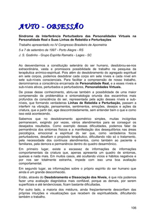 AUTO - OBSESSÃOAUTO - OBSESSÃO
Síndrome da Interferência Perturbadora das Personalidades Virtuais na
Personalidade Real e Suas Linhas de Rebeldia e Perturbações
Trabalho apresentado no IV Congresso Brasileiro de Apometria
5 a 7 de setembro de 1997 - Porto Alegre - RS
J. S. Godinho - Grupo Espírita Ramatís - Lages - SC
Ao desvendarmos a constituição setenária do ser humano, desdobrou-se-nos
extraordinária, vasta e promissora possibilidade de trabalho na pesquisa da
terapêutica anímico-espiritual. Pois além do desdobramento do agregado espiritual
em sete corpos, podemos desdobrar cada corpo em sete níveis e cada nível em
sete sub-níveis conscienciais. Para facilitar a compreensão de nosso trabalho,
denominamos a consciência encarnada de Personalidade Real, e a esses níveis e
sub-níveis ativos, perturbados e perturbadores, Personalidades Virtuais.
De posse desse conhecimento, abriu-se também a possibilidade de uma maior
compreensão da problemática e sintomatologia oriunda dos escaninhos mais
profundos da consciência do ser, representada pela ação desses níveis e sub-
níveis, que formando verdadeiras Linhas de Rebeldia e Perturbação, passam a
interferir na vibração, pensamentos, sentimentos, emoções, desejos e ações da
criatura, que a partir daí, age descontroladamente, sem entender bem o que e como
isso está acontecendo.
Sabemos que no desdobramento apométrico simples, muitas incógnitas
permanecem, exigindo por vezes, vários atendimentos para se conseguir os
desejados resultados. Como exemplo dessas dificuldades, podemos falar da
permanência dos sintomas físicos e a manifestação dos desequilíbrios nas áreas
psicológica, emocional e espiritual do ser que, como verdadeiros focos
perturbadores, desafiam o propósito terapêutico, dificultando não só o tratamento,
pela necessidade dos contínuos atendimentos, como também ao paciente e
familiares, pela demora e permanência dentro do quadro desarmônico.
Em primeiro lugar, existe a escassez de informações de informações
comportamentais da criatura que, apenas apresenta um quadro de sintomas,
queixas e nada mais. Em muitos casos, até ocultando vícios e hábitos negativos e
por nos ser totalmente estranha, impede com isso uma boa avaliação
comportamental.
Em segundo lugar, as informações sobre o próprio espírito do ser humano que
ainda é um grande desconhecido.
Então, através do Desdobramento e Dissociação dos Níveis, é que nós podemos
fazer uma avaliação diagnóstica mais confiável, porque as demais, por serem
superficiais e até tendenciosas, ficam bastante dificultadas.
Por outro lado, a maioria dos médiuns, ainda freqüentemente desconfiam das
próprias intuições e visualizações que recebem da espiritualidade, dificultando
também o trabalho.
106
 