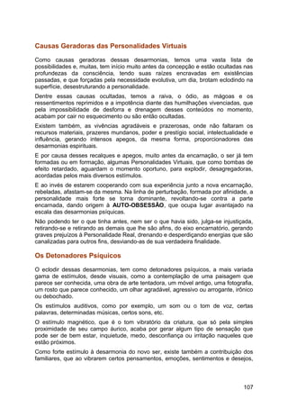 Causas Geradoras das Personalidades Virtuais
Como causas geradoras dessas desarmonias, temos uma vasta lista de
possibilidades e, muitas, tem início muito antes da concepção e estão ocultadas nas
profundezas da consciência, tendo suas raízes encravadas em existências
passadas, e que forçadas pela necessidade evolutiva, um dia, brotam eclodindo na
superfície, desestruturando a personalidade.
Dentre essas causas ocultadas, temos a raiva, o ódio, as mágoas e os
ressentimentos reprimidos e a impotência diante das humilhações vivenciadas, que
pela impossibilidade de desforra e drenagem desses conteúdos no momento,
acabam por cair no esquecimento ou são então ocultadas.
Existem também, as vivências agradáveis e prazerosas, onde não faltaram os
recursos materiais, prazeres mundanos, poder e prestígio social, intelectualidade e
influência, gerando intensos apegos, da mesma forma, proporcionadores das
desarmonias espirituais.
E por causa desses recalques e apegos, muito antes da encarnação, o ser já tem
formadas ou em formação, algumas Personalidades Virtuais, que como bombas de
efeito retardado, aguardam o momento oportuno, para explodir, desagregadoras,
acordadas pelos mais diversos estímulos.
E ao invés de estarem cooperando com sua experiência junto a nova encarnação,
rebeladas, afastam-se da mesma. Na linha de perturbação, formada por afinidade, a
personalidade mais forte se torna dominante, revoltando-se contra a parte
encarnada, dando origem à AUTO-OBSESSÃO, que ocupa lugar avantajado na
escala das desarmonias psíquicas.
Não podendo ter o que tinha antes, nem ser o que havia sido, julga-se injustiçada,
retirando-se e retirando as demais que lhe são afins, do eixo encarnatório, gerando
graves prejuízos à Personalidade Real, drenando e desperdiçando energias que são
canalizadas para outros fins, desviando-as de sua verdadeira finalidade.
Os Detonadores Psíquicos
O eclodir dessas desarmonias, tem como detonadores psíquicos, a mais variada
gama de estímulos, desde visuais, como a contemplação de uma paisagem que
parece ser conhecida, uma obra de arte tentadora, um móvel antigo, uma fotografia,
um rosto que parece conhecido, um olhar agradável, agressivo ou arrogante, irônico
ou debochado.
Os estímulos auditivos, como por exemplo, um som ou o tom de voz, certas
palavras, determinadas músicas, certos sons, etc.
O estímulo magnético, que é o tom vibratório da criatura, que só pela simples
proximidade de seu campo áurico, acaba por gerar algum tipo de sensação que
pode ser de bem estar, inquietude, medo, desconfiança ou irritação naqueles que
estão próximos.
Como forte estímulo à desarmonia do novo ser, existe também a contribuição dos
familiares, que ao vibrarem certos pensamentos, emoções, sentimentos e desejos,
107
 