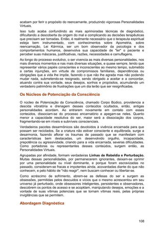 acabam por ferir o propósito do reencarnante, produzindo vigorosas Personalidades
Virtuais.
Isso tudo acaba confundindo as mais aprimoradas técnicas de diagnóstico,
dificultando a descoberta da origem do mal e complicando as decisões terapêuticas
que precisam ser tomadas. Então, é realmente necessário que o terapeuta espiritual
esteja bem instrumentado, com conhecimentos sobre Apometria, sobre
reencarnação, Lei Kármica, ser um bom observador da psicologia e dos
comportamentos humanos, desenvolva sua capacidade de "ler" o paciente e
perceber suas máscaras, justificativas, razões, necessidades e camuflagens.
Ao longo do processo evolutivo, o ser vivencia as mais diversas personalidades, nos
mais diversos momentos e nas mais diversas situações, e quase sempre, tendo que
representar vários papéis conscientes e inconscientes ao mesmo tempo, submetido
a certas injunções, em virtude de compromissos familiares, dependências ou
obrigações que a vida lhe impõe, fazendo o que não lhe agrada mas não podendo
mudar nada, submetendo-se resignado, sendo obrigado a aceitar e a concordar,
atuando contra sua vontade, seus desejos, sonhos e propósitos, acumulando um
verdadeiro patrimônio de frustrações que um dia terão que ser resignificadas.
Os Núcleos de Potenciação da Consciência
O núcleo de Potenciação da Consciência, chamado Corpo Búdico, providencia a
descida vibratória e drenagem desses conteúdos ocultados, então, antigas
personalidades acordam. Ao entrarem novamente em contato com esses
conteúdos, dissociam-se do processo encarnatório e apegam-se neles. Quanto
menor a capacidade resolutiva do ser, maior será a dissociação dos corpos,
fragmentando-se em níveis e subníveis conscienciais.
Verdadeiros pacotes desarmônicos são devolvidos à vivência encarnada para que
possam ser reciclados. Se a criatura não estiver consciente e equilibrada, surge a
desarmonia, fazendo aflorar os traumas de passado que se manifestam com
características bem destacadas, um desenvolvido orgulho, incapacidade,
prepotência ou agressividade, criando para a vida encarnada, severas dificuldades.
Como portadoras ou representantes desses conteúdos, surgem então, as
Personalidades Virtuais.
Agrupadas por afinidade, formam verdadeiras Linhas de Rebeldia e Perturbação.
Muitas dessas personalidades, por permanecerem ignorantes, deixam-se oprimir
por uma personalidade ou nível dominante, e porque foram escravizadas no
passado, consideram-se fracas e impotentes ainda, acovardadas diante do que não
conhecem, e pelo hábito de "não reagir", nem buscam conhecer ou libertar-se.
Como acréscimo de sofrimento, abrem-se as defesas do ser e surgem as
obsessões, permitidas pelos descuidos e vícios que o mesmo acrescentou em seu
universo já perturbado, onde obsessores inteligentes, persistentes e observadores,
descobrem os pontos de acesso e se acopklam, manipulando desejos, emoções e a
vontade de suas vítimas potenciais que se tornam vítimas reais, pelas próprias
invigilâncias que se permitem.
Abordagem Diagnóstica
108
 