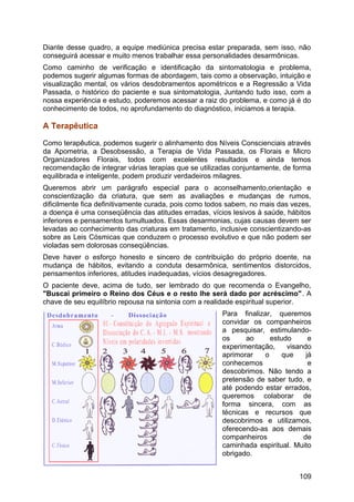 Diante desse quadro, a equipe mediúnica precisa estar preparada, sem isso, não
conseguirá acessar e muito menos trabalhar essa personalidades desarmônicas.
Como caminho de verificação e identificação da sintomatologia e problema,
podemos sugerir algumas formas de abordagem, tais como a observação, intuição e
visualização mental, os vários desdobramentos apométricos e a Regressão a Vida
Passada, o histórico do paciente e sua sintomatologia, Juntando tudo isso, com a
nossa experiência e estudo, poderemos acessar a raiz do problema, e como já é do
conhecimento de todos, no aprofundamento do diagnóstico, iniciamos a terapia.
A Terapêutica
Como terapêutica, podemos sugerir o alinhamento dos Níveis Conscienciais através
da Apometria, a Desobsessão, a Terapia de Vida Passada, os Florais e Micro
Organizadores Florais, todos com excelentes resultados e ainda temos
recomendação de integrar várias terapias que se utilizadas conjuntamente, de forma
equilibrada e inteligente, podem produzir verdadeiros milagres.
Queremos abrir um parágrafo especial para o aconselhamento,orientação e
conscientização da criatura, que sem as avaliações e mudanças de rumos,
dificilmente fica definitivamente curada, pois como todos sabem, no mais das vezes,
a doença é uma conseqüência das atitudes erradas, vícios lesivos à saúde, hábitos
inferiores e pensamentos tumultuados. Essas desarmonias, cujas causas devem ser
levadas ao conhecimento das criaturas em tratamento, inclusive conscientizando-as
sobre as Leis Cósmicas que conduzem o processo evolutivo e que não podem ser
violadas sem dolorosas conseqüências.
Deve haver o esforço honesto e sincero de contribuição do próprio doente, na
mudança de hábitos, evitando a conduta desarmônica, sentimentos distorcidos,
pensamentos inferiores, atitudes inadequadas, vícios desagregadores.
O paciente deve, acima de tudo, ser lembrado do que recomenda o Evangelho,
"Buscai primeiro o Reino dos Céus e o resto lhe será dado por acréscimo". A
chave de seu equilíbrio repousa na sintonia com a realidade espiritual superior.
Para finalizar, queremos
convidar os companheiros
a pesquisar, estimulando-
os ao estudo e
experimentação, visando
aprimorar o que já
conhecemos e
descobrimos. Não tendo a
pretensão de saber tudo, e
até podendo estar errados,
queremos colaborar de
forma sincera, com as
técnicas e recursos que
descobrimos e utilizamos,
oferecendo-as aos demais
companheiros de
caminhada espiritual. Muito
obrigado.
109
 