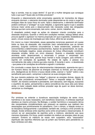 faço a comida, mas eu cuspo dentro". E que tal a mulher dengosa que consegue
tudo o que quer? Quais são os limites prováveis?
Enquanto o relacionamento entre encarnados aparenta ter momentos de trégua
enquanto dormem, o elemento dominador pode desprender-se do corpo e sugar as
energias vitais do corpo físico do outro. Após o desencarne, o elemento dominador
poderá continuar a "proteger" as suas relações, a agravante agora é que o assédio
torna-se maior ainda pois o desencarnado não necessita cuidar das obrigações
básicas que tem como encarnado, tais como: comer, dormir, trabalhar, etc.
O obsediado poderá reagir as ações do obsessor criando condições para a
obsessão recíproca. Quando a vítima tem condições mentais, esboça defesa ativa:
procura agredir o agressor na mesma proporção em que é agredida. Estabelece-se,
assim, círculo vicioso de imantação por ódio mútuo, difícil de ser anulado.
Em menor ou maior intensidade, essas agressões recíprocas aparecem em quase
todos os tipos de obsessão; são eventuais (sem características que as tornem
perenes), surgindo conforme circunstâncias e fases existenciais, podendo ser
concomitantes a determinados acontecimentos. Apesar de apresentarem, às vezes,
intensa imantação negativa, esses processos de mútua influenciação constituem
obsessão simples, tendo um único obsessor. Quando a obsessão recíproca
acontece entre desencarnado e encarnado é porque o encarnado tem
personalidade muito forte, grande força mental e muita coragem, pois enfrenta o
espírito em condições de igualdade. No estado de vigília, a pessoa viva
normalmente não sabe o drama que esta vivendo. É durante o sono - e desdobrada
- que passa a ter condições de enfrentar e agredir o contendor.
Em conclusão a esses tipos de relacionamentos interpessoais, aparenta-me que o
ser humano deixou de absorver as energias cósmicas ou divinas, por seu próprio
erro, desligando-se do Divino e busca desde então, exercer o "poder" sobre o seu
semelhante para assim, vampirizar e absorver as suas energias vitais.
De que maneira podemos nos "religar" e absorver as energias divinas, depois de
tantas vidas procedendo erroneamente? Talvez a resposta esteja no "ORAI E
VIGIAI", de maneira constante e persistente, sem descanso, sem tréguas, buscando
o equilíbrio de ações, pensamentos e plena consciência dos seus atos pois talvez
ainda, o maior culpado deste errôneo proceder seja de quem se deixa dominar,
vampirizar ou chantagear.
Simbiose
Por simbiose se entende a duradoura associação biológica de seres vivos,
harmônica e às vezes necessária, com benefícios recíprocos. A simbiose espiritual
obedece ao mesmo princípio. Na Biologia, o caráter harmônico e necessário deriva
das necessidades complementares que possuem as espécies que realizam tais
associações que primitivamente foi parasitismo. Com o tempo, a relação evoluiu e
se disciplinou biologicamente: o parasitado, também ele, começou a tirar proveito da
relação. Existe simbiose entre espíritos como entre encarnados e desencarnados. É
comum se ver associações de espíritos junto a médiuns, atendendo aos seus
menores chamados. Em troca, porém recebem do médium as energias vitais de que
carecem. Embora os médiuns às vezes nem suspeitem, seus "associados"
espirituais são espíritos inferiores que se juntam aos homens para parasitá-los ou
fazer simbiose com eles.
11
 