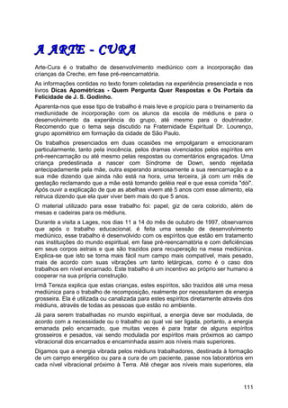A ARTE - CURAA ARTE - CURA
Arte-Cura é o trabalho de desenvolvimento mediúnico com a incorporação das
crianças da Creche, em fase pré-reencarnatória.
As informações contidas no texto foram coletadas na experiência presenciada e nos
livros Dicas Apométricas - Quem Pergunta Quer Respostas e Os Portais da
Felicidade de J. S. Godinho.
Aparenta-nos que esse tipo de trabalho é mais leve e propício para o treinamento da
mediunidade de incorporação com os alunos da escola de médiuns e para o
desenvolvimento da experiência do grupo, até mesmo para o doutrinador.
Recomendo que o tema seja discutido na Fraternidade Espiritual Dr. Lourenço,
grupo apométrico em formação da cidade de São Paulo.
Os trabalhos presenciados em duas ocasiões me empolgaram e emocionaram
particularmente, tanto pela inocência, pelos dramas vivenciados pelos espíritos em
pré-reencarnação ou até mesmo pelas respostas ou comentários engraçados. Uma
criança predestinada a nascer com Síndrome de Down, sendo rejeitada
antecipadamente pela mãe, outra esperando ansiosamente a sua reencarnação e a
sua mãe dizendo que ainda não está na hora, uma terceira, já com um mês de
gestação reclamando que a mãe está tomando geléia real e que essa comida "dói".
Após ouvir a explicação de que as abelhas vivem até 5 anos com esse alimento, ela
retruca dizendo que ela quer viver bem mais do que 5 anos.
O material utilizado para esse trabalho foi: papel, giz de cera colorido, além de
mesas e cadeiras para os médiuns.
Durante a visita a Lages, nos dias 11 a 14 do mês de outubro de 1997, observamos
que após o trabalho educacional, é feita uma sessão de desenvolvimento
mediúnico, esse trabalho é desenvolvido com os espíritos que estão em tratamento
nas instituições do mundo espiritual, em fase pré-reencarnatória e com deficiências
em seus corpos astrais e que são trazidos para recuperação na mesa mediúnica.
Explica-se que isto se torna mais fácil num campo mais compatível, mais pesado,
mais de acordo com suas vibrações um tanto letárgicas, como é o caso dos
trabalhos em nível encarnado. Este trabalho é um incentivo ao próprio ser humano a
cooperar na sua própria construção.
Irmã Tereza explica que estas crianças, estes espíritos, são trazidos até uma mesa
mediúnica para o trabalho de recomposição, realmente por necessitarem de energia
grosseira. Ela é utilizada ou canalizada para estes espíritos diretamente através dos
médiuns, através de todas as pessoas que estão no ambiente.
Já para serem trabalhadas no mundo espiritual, a energia deve ser modulada, de
acordo com a necessidade ou o trabalho ao qual vai ser ligada, portanto, a energia
emanada pelo encarnado, que muitas vezes é para tratar de alguns espíritos
grosseiros e pesados, vai sendo modulada por espíritos mais próximos ao campo
vibracional dos encarnados e encaminhada assim aos níveis mais superiores.
Digamos que a energia vibrada pelos médiuns trabalhadores, destinada à formação
de um campo energético ou para a cura de um paciente, passe nos laboratórios em
cada nível vibracional próximo à Terra. Até chegar aos níveis mais superiores, ela
111
 
