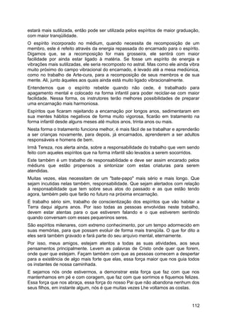 estará mais sutilizada, então pode ser utilizada pelos espíritos de maior graduação,
com maior tranqüilidade.
O espírito incorporado no médium, quando necessita de recomposição de um
membro, este é refeito através da energia repassada do encarnado para o espírito.
Digamos que, se a recomposição for mais grosseira, ele sentirá com maior
facilidade por ainda estar ligado à matéria. Se fosse um espírito de energia e
vibrações mais sutilizadas, ele seria recomposto no astral. Mas como ele ainda vibra
muito próximo do campo vibracional do encarnado, é levado até a mesa mediúnica,
como no trabalho de Arte-cura, para a recomposição de seus membros e de sua
mente. Ali, junto àqueles aos quais ainda está muito ligado vibracionalmente.
Entendemos que o espírito rebelde quando não cede, é trabalhado para
apagamento mental e colocado na forma infantil para poder reciclar-se com maior
facilidade. Nessa forma, os instrutores terão melhores possibilidades de preparar
uma encarnação mais harmoniosa.
Espíritos que ficaram rejeitando a encarnação por longos anos, sedimentaram em
sua mentes hábitos negativos de forma muito vigorosa, ficarão em tratamento na
forma infantil desde alguns meses até muitos anos, trinta anos ou mais.
Nesta forma o tratamento funciona melhor, é mais fácil de se trabalhar e aprenderão
a ser crianças novamente, para depois, já encarnados, aprenderem a ser adultos
responsáveis e homens de bem.
Irmã Tereza, nos alerta ainda, sobre a responsabilidade do trabalho que vem sendo
feito com aqueles espíritos que na forma infantil são levados a serem socorridos.
Este também é um trabalho de responsabilidade e deve ser assim encarado pelos
médiuns que estão propensos a sintonizar com estas criaturas para serem
atendidas.
Muitas vezes, elas necessitam de um "bate-papo" mais sério e mais longo. Que
sejam incutidas nelas também, responsabilidade. Que sejam alertados com relação
à responsabilidade que tem sobre seus atos do passado e as que estão tendo
agora, também pelo que farão no futuro na próxima encarnação.
É trabalho sério sim, trabalho de conscientização dos espíritos que vão habitar a
Terra daqui alguns anos. Por isso todas as pessoas envolvidas neste trabalho,
devem estar atentas para o que estiverem falando e o que estiverem sentindo
quando conversam com esses pequeninos seres.
São espíritos milenares, com extremo conhecimento, por um tempo adormecido em
suas memórias, para que possam evoluir de forma mais tranqüila. O que for dito a
eles será também gravado e fará parte do seu arquivo mental, eternamente.
Por isso, meus amigos, estejam atentos a todas as suas atividades, aos seus
pensamentos principalmente. Levem as palavras de Cristo onde quer que forem,
onde quer que estejam. Façam também com que as pessoas comecem a despertar
para a existência de algo mais forte que elas, essa força maior que nos guia todos
os instantes de nossa caminhada.
E sejamos nós onde estivermos, a demonstrar esta força que faz com que nos
mantenhamos em pé e com coragem, que faz com que sorrimos e fiquemos felizes.
Essa força que nos abraça, essa força do nosso Pai que não abandona nenhum dos
seus filhos, em instante algum, nós é que muitas vezes Lhe voltamos as costas.
112
 