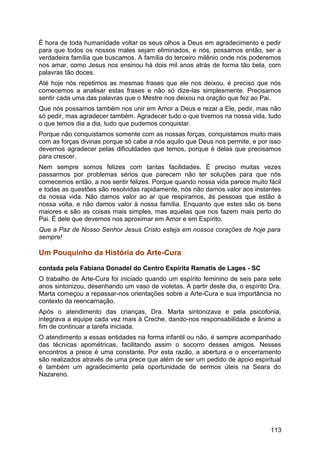 É hora de toda humanidade voltar os seus olhos a Deus em agradecimento e pedir
para que todos os nossos males sejam eliminados, e nós, possamos então, ser a
verdadeira família que buscamos. A família do terceiro milênio onde nós poderemos
nos amar, como Jesus nos ensinou há dois mil anos atrás de forma tão bela, com
palavras tão doces.
Até hoje nós repetimos as mesmas frases que ele nos deixou, é preciso que nós
comecemos a analisar estas frases e não só dize-las simplesmente. Precisamos
sentir cada uma das palavras que o Mestre nos deixou na oração que fez ao Pai.
Que nós possamos também nos unir em Amor a Deus e rezar a Ele, pedir, mas não
só pedir, mas agradecer também. Agradecer tudo o que tivemos na nossa vida, tudo
o que temos dia a dia, tudo que pudemos conquistar.
Porque não conquistamos somente com as nossas forças, conquistamos muito mais
com as forças divinas porque só cabe a nós aquilo que Deus nos permite, e por isso
devemos agradecer pelas dificuldades que temos, porque é delas que precisamos
para crescer.
Nem sempre somos felizes com tantas facilidades. É preciso muitas vezes
passarmos por problemas sérios que parecem não ter soluções para que nós
comecemos então, a nos sentir felizes. Porque quando nossa vida parece muito fácil
e todas as questões são resolvidas rapidamente, nós não damos valor aos instantes
da nossa vida. Não damos valor ao ar que respiramos, às pessoas que estão à
nossa volta, e não damos valor à nossa família. Enquanto que estes são os bens
maiores e são as coisas mais simples, mas aquelas que nos fazem mais perto do
Pai. É dele que devemos nos aproximar em Amor e em Espírito.
Que a Paz de Nosso Senhor Jesus Cristo esteja em nossos corações de hoje para
sempre!
Um Pouquinho da História do Arte-Cura
contada pela Fabiana Donadel do Centro Espírita Ramatís de Lages - SC
O trabalho de Arte-Cura foi iniciado quando um espírito feminino de seis para sete
anos sintonizou, desenhando um vaso de violetas. A partir deste dia, o espírito Dra.
Marta começou a repassar-nos orientações sobre a Arte-Cura e sua importância no
contexto da reencarnação.
Após o atendimento das crianças, Dra. Marta sintonizava e pela psicofonia,
integrava a equipe cada vez mais à Creche, dando-nos responsabilidade e ânimo a
fim de continuar a tarefa iniciada.
O atendimento a essas entidades na forma infantil ou não, é sempre acompanhado
das técnicas apométricas, facilitando assim o socorro desses amigos. Nesses
encontros a prece é uma constante. Por esta razão, a abertura e o encerramento
são realizados através de uma prece que além de ser um pedido de apoio espiritual
é também um agradecimento pela oportunidade de sermos úteis na Seara do
Nazareno.
113
 