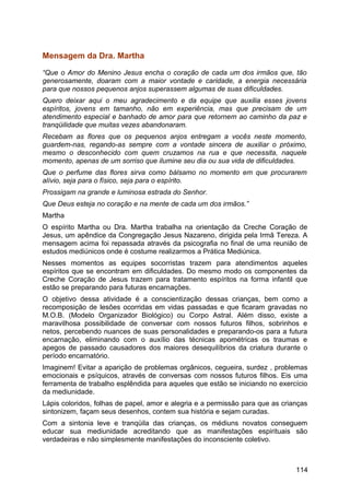 Mensagem da Dra. Martha
“Que o Amor do Menino Jesus encha o coração de cada um dos irmãos que, tão
generosamente, doaram com a maior vontade e caridade, a energia necessária
para que nossos pequenos anjos superassem algumas de suas dificuldades.
Quero deixar aqui o meu agradecimento e da equipe que auxilia esses jovens
espíritos, jovens em tamanho, não em experiência, mas que precisam de um
atendimento especial e banhado de amor para que retornem ao caminho da paz e
tranqüilidade que muitas vezes abandonaram.
Recebam as flores que os pequenos anjos entregam a vocês neste momento,
guardem-nas, regando-as sempre com a vontade sincera de auxiliar o próximo,
mesmo o desconhecido com quem cruzamos na rua e que necessita, naquele
momento, apenas de um sorriso que ilumine seu dia ou sua vida de dificuldades.
Que o perfume das flores sirva como bálsamo no momento em que procurarem
alívio, seja para o físico, seja para o espírito.
Prossigam na grande e luminosa estrada do Senhor.
Que Deus esteja no coração e na mente de cada um dos irmãos.”
Martha
O espírito Martha ou Dra. Martha trabalha na orientação da Creche Coração de
Jesus, um apêndice da Congregação Jesus Nazareno, dirigida pela Irmã Tereza. A
mensagem acima foi repassada através da psicografia no final de uma reunião de
estudos mediúnicos onde é costume realizarmos a Prática Mediúnica.
Nesses momentos as equipes socorristas trazem para atendimentos aqueles
espíritos que se encontram em dificuldades. Do mesmo modo os componentes da
Creche Coração de Jesus trazem para tratamento espíritos na forma infantil que
estão se preparando para futuras encarnações.
O objetivo dessa atividade é a conscientização dessas crianças, bem como a
recomposição de lesões ocorridas em vidas passadas e que ficaram gravadas no
M.O.B. (Modelo Organizador Biológico) ou Corpo Astral. Além disso, existe a
maravilhosa possibilidade de conversar com nossos futuros filhos, sobrinhos e
netos, percebendo nuances de suas personalidades e preparando-os para a futura
encarnação, eliminando com o auxílio das técnicas apométricas os traumas e
apegos de passado causadores dos maiores desequilíbrios da criatura durante o
período encarnatório.
Imaginem! Evitar a aparição de problemas orgânicos, cegueira, surdez , problemas
emocionais e psíquicos, através de conversas com nossos futuros filhos. Eis uma
ferramenta de trabalho esplêndida para aqueles que estão se iniciando no exercício
da mediunidade.
Lápis coloridos, folhas de papel, amor e alegria e a permissão para que as crianças
sintonizem, façam seus desenhos, contem sua história e sejam curadas.
Com a sintonia leve e tranqüila das crianças, os médiuns novatos conseguem
educar sua mediunidade acreditando que as manifestações espirituais são
verdadeiras e não simplesmente manifestações do inconsciente coletivo.
114
 