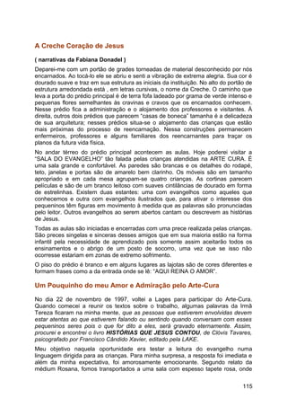 A Creche Coração de Jesus
( narrativas da Fabiana Donadel )
Deparei-me com um portão de grades torneadas de material desconhecido por nós
encarnados. Ao tocá-lo ele se abriu e senti a vibração de extrema alegria. Sua cor é
dourado suave e traz em sua estrutura as iniciais da instituição. No alto do portão de
estrutura arredondada está , em letras cursivas, o nome da Creche. O caminho que
leva a porta do prédio principal é de terra fofa ladeado por grama de verde intenso e
pequenas flores semelhantes às cravinas e cravos que os encarnados conhecem.
Nesse prédio fica a administração e o alojamento dos professores e visitantes. À
direita, outros dois prédios que parecem “casas de boneca” tamanha é a delicadeza
de sua arquitetura; nesses prédios situa-se o alojamento das crianças que estão
mais próximas do processo de reencarnação. Nessa construções permanecem
enfermeiros, professores e alguns familiares dos reencarnantes para traçar os
planos da futura vida física.
No andar térreo do prédio principal acontecem as aulas. Hoje poderei visitar a
“SALA DO EVANGELHO” tão falada pelas crianças atendidas na ARTE CURA. É
uma sala grande e confortável. As paredes são brancas e os detalhes do rodapé,
teto, janelas e portas são de amarelo bem clarinho. Os móveis são em tamanho
apropriado e em cada mesa agrupam-se quatro crianças. As cortinas parecem
películas e são de um branco leitoso com suaves cintilâncias de dourado em forma
de estrelinhas. Existem duas estantes: uma com evangelhos como aqueles que
conhecemos e outra com evangelhos ilustrados que, para ativar o interesse dos
pequeninos têm figuras em movimento à medida que as palavras são pronunciadas
pelo leitor. Outros evangelhos ao serem abertos cantam ou descrevem as histórias
de Jesus.
Todas as aulas são iniciadas e encerradas com uma prece realizada pelas crianças.
São preces singelas e sinceras desses amigos que em sua maioria estão na forma
infantil pela necessidade de aprendizado pois somente assim aceitarão todos os
ensinamentos e o abrigo de um posto de socorro, uma vez que se isso não
ocorresse estariam em zonas de extremo sofrimento.
O piso do prédio é branco e em alguns lugares as lajotas são de cores diferentes e
formam frases como a da entrada onde se lê: “AQUI REINA O AMOR”.
Um Pouquinho do meu Amor e Admiração pelo Arte-Cura
No dia 22 de novembro de 1997, voltei a Lages para participar do Arte-Cura.
Quando comecei a reunir os textos sobre o trabalho, algumas palavras da Irmã
Tereza ficaram na minha mente, que as pessoas que estiverem envolvidas devem
estar atentas ao que estiverem falando ou sentindo quando conversam com esses
pequeninos seres pois o que for dito a eles, será gravado eternamente. Assim,
procurei e encontrei o livro HISTÓRIAS QUE JESUS CONTOU, de Clóvis Tavares,
psicografado por Francisco Cândido Xavier, editado pela LAKE.
Meu objetivo naquela oportunidade era testar a leitura do evangelho numa
linguagem dirigida para as crianças. Para minha surpresa, a resposta foi imediata e
além da minha expectativa, foi amorosamente emocionante. Segundo relato da
médium Rosana, fomos transportados a uma sala com espesso tapete rosa, onde
115
 
