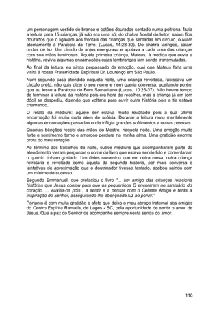um personagem vestido de branco e botões dourados sentado numa poltrona, fazia
a leitura para 15 crianças, já não era uma só; do chakra frontal do leitor, saiam fios
dourados que o ligavam aos frontais das crianças que sentadas em círculo, ouviam
atentamente à Parábola da Torre, (Lucas, 14:28-30). Do chakra laríngeo, saiam
ondas de luz. Um círculo de anjos energizava e apoiava a cada uma das crianças
com sua mãos luminosas. Aquela primeira criança, Mateus, à medida que ouvia a
história, revivia algumas encarnações cujas lembranças iam sendo transmutadas.
Ao final da leitura, eu ainda perpassado de emoção, ouvi que Mateus faria uma
visita à nossa Fraternidade Espiritual Dr. Lourenço em São Paulo.
Num segundo caso atendido naquela noite, uma criança revoltada, rabiscava um
círculo preto, não quis dizer o seu nome e nem queria conversa, aceitando porém
que eu lesse a Parábola do Bom Samaritano (Lucas, 10:25-37). Não houve tempo
de terminar a leitura da história pois era hora de recolher, mas a criança já em tom
dócil se despediu, dizendo que voltaria para ouvir outra história pois a tia estava
chamando.
O relato da médium: aquele ser estava muito revoltado pois a sua última
encarnação foi muito curta alem de sofrida. Durante a leitura reviu mentalmente
algumas encarnações passadas onde infligia grandes sofrimentos a outras pessoas.
Quantas bênçãos recebi das mãos do Mestre, naquela noite. Uma emoção muito
forte e sentimento terno e amoroso perdura na minha alma. Uma gratidão enorme
brota do meu coração.
Ao término dos trabalhos da noite, outros médiuns que acompanharam parte do
atendimento vieram perguntar o nome do livro que estava sendo lido e comentaram
o quanto tinham gostado. Um deles comentou que em outra mesa, outra criança
refratária e revoltada como aquela da segunda história, por mais conversa e
tentativas de aproximação que o doutrinador tivesse tentado, acabou saindo com
um mínimo de sucesso.
Segundo Emmanuel, que prefaciou o livro “... um amigo das crianças relaciona
histórias que Jesus contou para que os pequeninos O encontrem no santuário do
coração. ... Auxilia-os pois , a sentir e a pensar com o Celeste Amigo e terás a
inspiração do Senhor, assegurando-lhe abençoada luz ao porvir.”
Portanto é com muita gratidão e afeto que deixo o meu abraço fraternal aos amigos
do Centro Espírita Ramatís, de Lages - SC, pela oportunidade de sentir o amor de
Jesus. Que a paz do Senhor os acompanhe sempre nesta senda do amor.
116
 