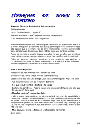 SÍNDROME DE DOWN ESÍNDROME DE DOWN E
AUTISMOAUTISMO
Aspectos Cármicos, Espirituais e Reencarnatórios
Fabiana Donadel
Grupo Espírita Ramatís - Lages - SC
Trabalho apresentado no 4º
Congresso Brasileiro de Apometria
5 a 7 de setembro de 1997 - Porto Alegre - RS
Somos conhecedores de dois caminhos para a efetivação do aprendizado: a DOR e
o AMOR. O segundo é o caminho mais suave, contudo por vezes incompreendidos
são aqueles que o escolhem. Falo do amor incondicional, sentido e demonstrado
pelos portadores da Síndrome de Down (S.D.) e pelos auto-punitivos autistas,
Pouco se conhece a respeito dessas anomalias no que se refere aos princípios
desencadeadores das mesmas, seja do ponto de vista científico, seja do espiritual.
Sobre os aspectos cármicos, espirituais e reencarnatórios que explicam a
ocorrência da Síndrome de Down e do Autismo e a terapêutica para tratamento
através da Apometria, falaremos na extensão deste trabalho.
Para as Mães Especiais
Associação de Pais de Filhos com Síndrome de Down
Colaboração de Márcia Mattos, mãe de Gabriel (12 anos)
Escolhendo a mãe para uma criança, Deus passa um nome para o Anjo, sorri e diz:
- "Dê- lhe uma criança com SD (Síndrome de Down).
- Por que esta, Deus? Ela é tão feliz - diz o anjo.
- Exatamente, sorri Deus. - Poderia eu dar uma criança com SD para uma mãe que
não sabe sorrir? Seria cruel.
- Mas ela é paciente? - pergunta o Anjo.
- Não a quero muito paciente, ou ela mergulhará num mar de autopiedade e
desespero. Uma vez que o impacto do choque e os ressentimentos passarem, ela
vai saber controlar a situação. Eu a observei hoje, Tem aquela sensibilidade e
independência que são tão raros e tão necessários numa mãe. Veja, a criança que
vou lhe dar terá seu próprio mundo. Ela terá que fazê-la viver no seu mundo e isso
não será fácil.
- Mas, Deus, não tenho certeza nem se ela acredita no Senhor!
Deus sorriu.
117
 