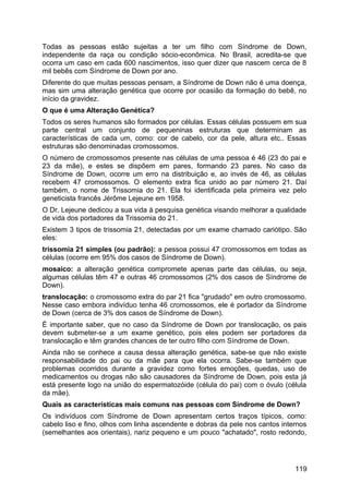 Todas as pessoas estão sujeitas a ter um filho com Síndrome de Down,
independente da raça ou condição sócio-econômica. No Brasil, acredita-se que
ocorra um caso em cada 600 nascimentos, isso quer dizer que nascem cerca de 8
mil bebês com Síndrome de Down por ano.
Diferente do que muitas pessoas pensam, a Síndrome de Down não é uma doença,
mas sim uma alteração genética que ocorre por ocasião da formação do bebê, no
início da gravidez.
O que é uma Alteração Genética?
Todos os seres humanos são formados por células. Essas células possuem em sua
parte central um conjunto de pequeninas estruturas que determinam as
características de cada um, como: cor de cabelo, cor da pele, altura etc.. Essas
estruturas são denominadas cromossomos.
O número de cromossomos presente nas células de uma pessoa é 46 (23 do pai e
23 da mãe), e estes se dispõem em pares, formando 23 pares. No caso da
Síndrome de Down, ocorre um erro na distribuição e, ao invés de 46, as células
recebem 47 cromossomos. O elemento extra fica unido ao par número 21. Daí
também, o nome de Trissomia do 21. Ela foi identificada pela primeira vez pelo
geneticista francês Jérôme Lejeune em 1958.
O Dr. Lejeune dedicou a sua vida à pesquisa genética visando melhorar a qualidade
de vida dos portadores da Trissomia do 21.
Existem 3 tipos de trissomia 21, detectadas por um exame chamado cariótipo. São
eles:
trissomia 21 simples (ou padrão): a pessoa possui 47 cromossomos em todas as
células (ocorre em 95% dos casos de Síndrome de Down).
mosaico: a alteração genética compromete apenas parte das células, ou seja,
algumas células têm 47 e outras 46 cromossomos (2% dos casos de Síndrome de
Down).
translocação: o cromossomo extra do par 21 fica "grudado" em outro cromossomo.
Nesse caso embora indivíduo tenha 46 cromossomos, ele é portador da Síndrome
de Down (cerca de 3% dos casos de Síndrome de Down).
É importante saber, que no caso da Síndrome de Down por translocação, os pais
devem submeter-se a um exame genético, pois eles podem ser portadores da
translocação e têm grandes chances de ter outro filho com Síndrome de Down.
Ainda não se conhece a causa dessa alteração genética, sabe-se que não existe
responsabilidade do pai ou da mãe para que ela ocorra. Sabe-se também que
problemas ocorridos durante a gravidez como fortes emoções, quedas, uso de
medicamentos ou drogas não são causadores da Síndrome de Down, pois esta já
está presente logo na união do espermatozóide (célula do pai) com o óvulo (célula
da mãe).
Quais as características mais comuns nas pessoas com Síndrome de Down?
Os indivíduos com Síndrome de Down apresentam certos traços típicos, como:
cabelo liso e fino, olhos com linha ascendente e dobras da pele nos cantos internos
(semelhantes aos orientais), nariz pequeno e um pouco "achatado", rosto redondo,
119
 