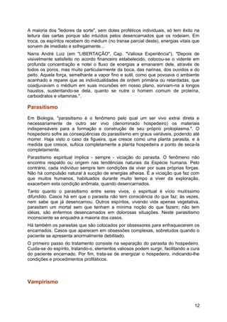 A maioria dos "ledores da sorte", sem dotes proféticos individuais, só tem êxito na
leitura das cartas porque são intuídos pelos desencarnados que os rodeiam. Em
troca, os espíritos recebem do médium (no transe parcial deste), energias vitais que
sorvem de imediato e sofregamente...
Narra André Luiz (em "LIBERTAÇÃO", Cap. "Valiosa Experiência"), "Depois de
visivelmente satisfeito no acordo financeiro estabelecido, colocou-se o vidente em
profunda concentração e notei o fluxo de energias a emanarem dele, através de
todos os poros, mas muito particularmente da boca, das narinas, dos ouvidos e do
peito. Aquela força, semelhante a vapor fino e sutil, como que povoava o ambiente
acanhado e reparei que as individualidades de ordem primária ou retardadas, que
coadjuvavam o médium em suas incursões em nosso plano, sorviam-na a longos
haustos, sustentando-se dela, quanto se nutre o homem comum de proteína,
carboidratos e vitaminas.".
Parasitismo
Em Biologia, "parasitismo é o fenômeno pelo qual um ser vivo extrai direta e
necessariamente de outro ser vivo (denominado hospedeiro) os materiais
indispensáveis para a formação e construção de seu próprio protoplasma.". O
hospedeiro sofre as conseqüências do parasitismo em graus variáveis, podendo até
morrer. Haja visto o caso da figueira, que cresce como uma planta parasita, e à
medida que cresce, sufoca completamente a planta hospedeira a ponto de seca-la
completamente.
Parasitismo espiritual implica - sempre - viciação do parasita. O fenômeno não
encontra respaldo ou origem nas tendências naturais da Espécie humana. Pelo
contrário, cada indivíduo sempre tem condições de viver por suas próprias forças.
Não há compulsão natural à sucção de energias alheias. É a viciação que faz com
que muitos humanos, habituados durante muito tempo a viver da exploração,
exacerbem esta condição anômala, quando desencarnados.
Tanto quanto o parasitismo entre seres vivos, o espiritual é vício muitíssimo
difundido. Casos há em que o parasita não tem consciência do que faz; às vezes,
nem sabe que já desencarnou. Outros espíritos, vivendo vida apenas vegetativa,
parasitam um mortal sem que tenham a mínima noção do que fazem; não tem
idéias, são enfermos desencarnados em dolorosas situações. Neste parasitismo
inconsciente se enquadra a maioria dos casos.
Há também os parasitas que são colocados por obsessores para enfraquecerem os
encarnados. Casos que aparecem em obsessões complexas, sobretudos quando o
paciente se apresenta anormalmente debilitado.
O primeiro passo do tratamento consiste na separação do parasita do hospedeiro.
Cuida-se do espírito, tratando-o, elementos valiosos podem surgir, facilitando a cura
do paciente encarnado. Por fim, trata-se de energizar o hospedeiro, indicando-lhe
condições e procedimentos profiláticos.
Vampirismo
12
 