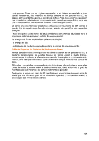 onde passam fibras que se originam no cérebro e se dirigem ao cerebelo e vice-
versa). Percebe-se, pela vidência, no campo cerebral de um portador da SD, no
espaço correspondente à ponte, a existência de finos "fios de energia" que parecem
mal conectados, refletindo em comprometimento mental no campo físico, uma vez
que o correto seria a junção destes fios num "cabo"energético único.
Já como uma das técnicas terapêuticas utilizadas no tratamento da SD, vemos a
junção dos já mencionados fios de energia, através da somatória das seguintes
energias:
- fluxo energético vindo da flor de lótus armazenada em pirâmide azul (essa flor e a
energia da pirâmide produzem o efeito do cabo ou ponte);
- a energia dos florais responsáveis pela auto-aceitação;
- a energia do sol;
- estoplasma do médium encarnado auxiliar e a energia do próprio paciente.
O Mental Superior do Portador da Síndrome de Down
Temos percebido que a configuração do Mental Superior de um portador da SD é
bastante característica: as pétalas ligadas ao Corpo Astral e Duplo Etérico,
encontram-se encolhidas e afastadas das demais. Isso explica o comprometimento
mental, uma vez que não existe a conexão entre os corpos mentais e os corpos de
base.
Além disso, as pétalas correspondentes às três almas, são estreitas e separadas
umas da outras e, quanto maior a distância entre elas, tanto maior será o grau de
manifestação da Síndrome e de comprometimento do portador.
Analisamos a seguir, um caso de SD manifesto em uma menina de quatro anos de
idade que nos foi trazida para iniciar tratamento apométrico com desdobramento e
dissociação dos níveis de consciência.
121
 