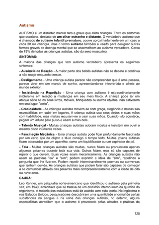 Autismo
AUTISMO é um distúrbio mental raro e grave que afeta crianças. Entre os sintomas
que ocasiona, destaca-se um olhar estranho e distante. O verdadeiro autismo que
é chamado de autismo infantil prematuro, ocorre aproximadamente em um caso a
cada 30 mil crianças, mas o termo autismo também é usado para designar outras
formas graves de doença mental que se assemelham ao autismo verdadeiro. Cerca
de 75% de todas as crianças autistas, são do sexo masculino.
SINTOMAS:
A maioria das crianças que tem autismo verdadeiro apresenta os seguintes
sintomas:
- Ausência de Reação - A maior parte dos bebês autistas não se debate e continua
a não reagir enquanto cresce.
- Desligamento - Uma criança autista parece não compreender que é uma pessoa,
parece viver em um mundo de sonho, apresentando-se introvertida e alheia ao
mundo exterior.
- Insistência na Repetição - Uma criança com autismo é extraordinariamente
intolerante em relação a mudanças em seu meio físico. A criança pode ter um
ataque sério se os seus livros, móveis, brinquedos ou outros objetos, não estiverem
em seu lugar "certo".
- Graciosidade - As crianças autistas movem-se com graça, elegância e muitas são
especialistas em subir em lugares, A criança autista usa seus dedos e suas mãos
com habilidade, mas muitas recusam-se a usar suas mãos. Quando isto acontece,
pegam um adulto pelo pulso e usam a mão dele.
- Talento Musical - Muitas crianças autistas adoram música e insistem em ouvir o
mesmo disco inúmeras vezes.
- Fascinação Mecânica - Uma criança autista pode ficar profundamente fascinada
por um certo tipo de objeto e tê-lo consigo o tempo todo. Muitos jovens autistas
ficam obcecados por um aparelho, como um liquidificador ou um aspirador de pó.
- Fala - Muitas crianças autistas são mudas, nunca falam ou pronunciam apenas
algumas palavras durante toda sua vida. Outras falam, mas só são capazes de
repetir o que ouvem. Suas vozes soam mecanicamente. As crianças autistas não
usam as palavras "eu" e "sim"; podem exprimir a idéia de "sim", repetindo a
pergunta que lhe fizeram. Podem repetir interminavelmente poemas ou conversas
que tenham ouvido. As crianças autistas que podem falar são capazes de começar
a se comunicar através das palavras mais compreensivelmente com a idade de oito
ou nove anos.
CAUSA:
Leo Kanner, um psiquiatra norte-americano que identificou o autismo pela primeira
vez, em 1943, acreditava que se tratava de um distúrbio interno inato da química do
organismo. A maioria dos estudiosos está de acordo com esta teoria. Na Inglaterra e
nos Estados Unidos, pesquisadores descobriram uma quantidade anormal de certas
substâncias no sangue e na urina das crianças autistas, no entanto, alguns
especialistas acreditam que o autismo é provocado pelas atitudes e práticas da
125
 
