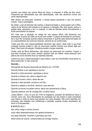 Lembro que todos nós somos filhos de Deus, e ninguém é órfão de Seu amor.
Passamos por dificuldades que são aprendizado, mas não devemos nunca nos
sentir abandonados.
Não devem se preocupar, portanto, o tempo passa acertando o que nos parece
incerto. Tudo é passageiro.
No relato, o pai de Daniela não aceitou a desencarnação e, preocupado com a filha,
voltou ao lar terreno sem preparo e só agravou a situação. Ele, sem querer, piorou o
estado dela, perturbou o lar e a esposa. A mãe de Daniela sentiu terrivelmente o
fluído perturbador do esposo.
Por mais que a situação no antigo lar nos pareça difícil, não devemos nos
desesperar a ponto de voltar ao ex-lar sem ordem. O papai de Daniela foi carinhoso,
fez o que lhe competia quando estava encarnado e quando pela desencarnação se
viu impossibilitado de continuar fazendo, deveria ter se conformado.
Todos que têm uma responsabilidade deveriam agir assim, fazer tudo o que lhes
compete quando podem e não se preocupar quando tiverem que deixar algo por
fazer: Para tudo há solução. Problema aceito é quase resolvido.
Vocês, pais de filhos deficientes, não devem se preocupar em excesso. Façam o
que lhes compete com amor, tentem resolver tudo do melhor modo possível com
planos de como deverão ficar os rebentos doentes.
Lembro-os que a desencarnação é para todos e que se encontrarão novamente no
plano espiritual. A vida continua!
Quando...
Psicografia de Rosana Aparecida de Oliveira em 11/07/98
Quando brilhar o sol, agradeça a sua luz.
Quando a noite escurecer, agradeça a Jesus.
Quando a tristeza vier, deixe a lágrima cair.
Quando te tomar o Amor, deixe ele sair.
Quando o ódio persistir, envolva-o na Paz.
Quando a alegria o envolver, absorva o que ela traz,
Quando as trevas trouxerem temor, eleve seu pensamento a Deus.
Quando pedimos com fé, protege Ele, os filhos Seus!
Josias Belfort - viveu no ano de 1745 na Inglaterra, portador de deficiência física e
mental, como ser, teve dificuldades de aceitação por ele próprio e pela sociedade
que tratava e trata os seres que passam por esta situação, não como espíritos em
evolução, são tratados com indiferença e piedade, quando muitos necessitam de
Amor e Compreensão.
E S P E C I A L !
Seu olhar meigo e sorriso sincero,
suas mãos despretensiosas com gestos travessos e
seu beijo delicado, mostram a grandeza que tem.
Muito antes de nascer, comprometeu-se consigo mesmo,
128
 