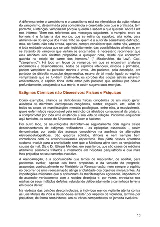 A diferença entre o vampirismo e o parasitismo está na intensidade da ação nefasta
do vampirismo, determinada pela consciência e crueldade com que é praticada, tem
portanto, a intenção, vampirizam porque querem e sabem o que querem. André Luiz
nos informa: "Sem nos referirmos aos morcegos sugadores, o vampiro, entre os
homens é o fantasma dos mortos, que se retira do sepulcro, alta noite, para
alimentar-se do sangue dos vivos. Não sei quem é o autor de semelhante definição,
mas, no fundo, não está errada. Apenas, cumpre considerar que, entre nós, vampiro
é toda entidade ociosa que se vale, indebitamente, das possibilidades alheias e, em
se tratando de vampiros que visitam os encarnados, é necessário reconhecer que
eles atendem aos sinistros propósitos a qualquer hora, desde que encontrem
guarida no estojo de carne dos homens." (" Missionários da Luz", Cap.
"Vampirismo"). Há todo um leque de vampiros, em que se encontram criaturas
encarnadas e desencarnadas. Todos os espíritos inferiores, ociosos e primários,
podem vampirizar ou parasitar mortos e vivos. Um paciente, pela descrição, era
portador de distrofia muscular degenerativa, estava de tal modo ligado ao espírito
vampirizante que se fundiam totalmente, os cordões dos corpos astrais estavam
emaranhados, o espírito tinha tanto amor pelo paciente que acabou por odiá-lo
profundamente, desejando a sua morte, e assim sugava suas energias.
Estigmas Cármicos não Obsessivos: Físicos e Psíquicos
Como exemplos, citamos as deficiências físicas congênitas de um modo geral:
ausência de membros, cardiopatias congênitas, surdez, cegueira, etc., além de
todos os casos de manifestações mentais patológicas, entre elas, a esquizofrenia,
grave enfermidade responsável pela restrição da atividade consciencial da criatura,
a comprometer por toda uma existência a sua vida de relação. Podemos enquadrar
aqui também, os casos de Síndrome de Down e Autismo.
Por outro lado, os neurologistas defrontam-se seguidamente com alguns casos
desconcertantes de estigmas retificadores - as epilepsias essenciais -, assim
denominadas por conta dos acessos convulsivos na ausência de alterações
eletroencefalográficas. São quadros sofridos, difíceis e nem sempre bem
controlados com os anticonvulsivantes específicos. Boa parte desses enfermos
costuma evoluir para a cronicidade sem que a Medicina atine com as verdadeiras
causas do mal. Diz o Dr. Eliezer Mendes, em seus livros, que são casos de médiuns
altamente sensitivos tratados e internados em hospitais psiquiátricos e que mais
lhes prejudica no seu caminho evolutivo.
A reencarnação, é a oportunidade que temos de reaprender, de acertar, para
podermos evoluir. Apesar dos bons propósitos e da vontade de progredir,
assumidos contratualmente no Ministério da Reencarnação, nem sempre o espírito
no decorrer de uma reencarnação atinge a totalidade dos objetivos moralizantes. As
imperfeições milenares que o aprisionam às manifestações egoísticas, impedem-no
de ascender verticalmente com a rapidez desejada e, por vezes, enreda-se nas
malhas de seus múltiplos defeitos, retardando deliberadamente a caminhada terrena
em busca da luz.
Na vivência das paixões descontroladas, o indivíduo menos vigilante atenta contra
as Leis Morais da Vida e deixando-se arrastar por ímpetos de violência, termina por
prejudicar, de forma contundente, um ou vários companheiros de jornada evolutiva.
13
 