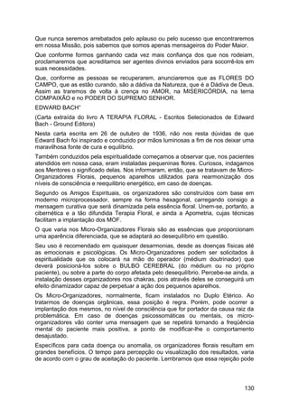 Que nunca seremos arrebatados pelo aplauso ou pelo sucesso que encontraremos
em nossa Missão, pois sabemos que somos apenas mensageiros do Poder Maior.
Que conforme formos ganhando cada vez mais confiança dos que nos rodeiam,
proclamaremos que acreditamos ser agentes divinos enviados para socorrê-los em
suas necessidades.
Que, conforme as pessoas se recuperarem, anunciaremos que as FLORES DO
CAMPO, que as estão curando, são a dádiva da Natureza, que é a Dádiva de Deus.
Assim as traremos de volta à crença no AMOR, na MISERICÓRDIA, na terna
COMPAIXÃO e no PODER DO SUPREMO SENHOR.
EDWARD BACH”
(Carta extraída do livro A TERAPIA FLORAL - Escritos Selecionados de Edward
Bach - Ground Editora)
Nesta carta escrita em 26 de outubro de 1936, não nos resta dúvidas de que
Edward Bach foi inspirado e conduzido por mãos luminosas a fim de nos deixar uma
maravilhosa fonte de cura e equilíbrio.
Também conduzidos pela espiritualidade começamos a observar que, nos pacientes
atendidos em nossa casa, eram instaladas pequeninas flores. Curiosos, indagamos
aos Mentores o significado delas. Nos informaram, então, que se tratavam de Micro-
Organizadores Florais, pequenos aparelhos utilizados para rearmonização dos
níveis de consciência e reequilibrio energético, em caso de doenças.
Segundo os Amigos Espirituais, os organizadores são construídos com base em
moderno microprocessador, sempre na forma hexagonal, carregando consigo a
mensagem curativa que será dinamizada pela essência floral. Unem-se, portanto, a
cibernética e a tão difundida Terapia Floral, e ainda a Apometria, cujas técnicas
facilitam a implantação dos MOF.
O que varia nos Micro-Organizadores Florais são as essências que proporcionam
uma aparência diferenciada, que se adaptará ao desequilíbrio em questão.
Seu uso é recomendado em quaisquer desarmonias, desde as doenças físicas até
as emocionais e psicológicas. Os Micro-Organizadores podem ser solicitados à
espiritualidade que os colocará na mão do operador (médium doutrinador) que
deverá posicioná-los sobre o BULBO CEREBRAL (do médium ou no próprio
paciente), ou sobre a parte do corpo afetada pelo desequilíbrio. Percebe-se ainda, a
instalação desses organizadores nos chakras, pois através deles se conseguirá um
efeito dinamizador capaz de perpetuar a ação dos pequenos aparelhos.
Os Micro-Organizadores, normalmente, ficam instalados no Duplo Etérico. Ao
tratarmos de doenças orgânicas, essa posição é regra. Porém, pode ocorrer a
implantação dos mesmos, no nível de consciência que for portador da causa raiz da
problemática. Em caso de doenças psicossomáticas ou mentais, os micro-
organizadores vão conter uma mensagem que se repetirá tornando a freqüência
mental do paciente mais positiva, a ponto de modificar-lhe o comportamento
desajustado.
Específicos para cada doença ou anomalia, os organizadores florais resultam em
grandes benefícios. O tempo para percepção ou visualização dos resultados, varia
de acordo com o grau de aceitação do paciente. Lembramos que essa rejeição pode
130
 