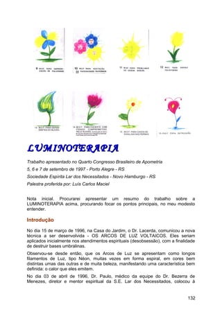 LUMINOTERAPIALUMINOTERAPIA
Trabalho apresentado no Quarto Congresso Brasileiro de Apometria
5, 6 e 7 de setembro de 1997 - Porto Alegre - RS
Sociedade Espírita Lar dos Necessitados - Novo Hamburgo - RS
Palestra proferida por: Luís Carlos Maciel
Nota inicial. Procurarei apresentar um resumo do trabalho sobre a
LUMINOTERAPIA acima, procurando focar os pontos principais, no meu modesto
entender.
Introdução
No dia 15 de março de 1996, na Casa do Jardim, o Dr. Lacerda, comunicou a nova
técnica a ser desenvolvida - OS ARCOS DE LUZ VOLTAICOS. Eles seriam
aplicados inicialmente nos atendimentos espirituais (desobsessão), com a finalidade
de destruir bases umbralinas.
Observou-se desde então, que os Arcos de Luz se apresentam como longos
filamentos de Luz, tipo Néon, muitas vezes em forma espiral, em cores bem
distintas umas das outras e de muita beleza, manifestando uma característica bem
definida: o calor que eles emitem.
No dia 03 de abril de 1996, Dr. Paulo, médico da equipe do Dr. Bezerra de
Menezes, diretor e mentor espiritual da S.E. Lar dos Necessitados, colocou à
132
 