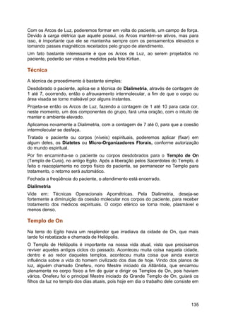 Com os Arcos de Luz, poderemos formar em volta do paciente, um campo de força.
Devido à carga elétrica que aquele possui, os Arcos mantém-se ativos, mas para
isso, é importante que ele se mantenha sempre com os pensamentos elevados e
tomando passes magnéticos receitados pelo grupo de atendimento.
Um fato bastante interessante é que os Arcos de Luz, ao serem projetados no
paciente, poderão ser vistos e medidos pela foto Kirlian.
Técnica
A técnica de procedimento é bastante simples:
Desdobrado o paciente, aplica-se a técnica de Dialimetria, através de contagem de
1 até 7, ocorrendo, então o afrouxamento intermolecular, a fim de que o corpo ou
área visada se torne maleável por alguns instantes.
Projeta-se então os Arcos de Luz, fazendo a contagem de 1 até 10 para cada cor,
neste momento, um dos componentes do grupo, fará uma oração, com o intuito de
manter o ambiente elevado.
Aplicamos novamente a Dialimetria, com a contagem de 7 até 0, para que a coesão
intermolecular se desfaça.
Tratado o paciente ou corpos (níveis) espirituais, poderemos aplicar (fixar) em
algum deles, os Diatetes ou Micro-Organizadores Florais, conforme autorização
do mundo espiritual.
Por fim encaminha-se o paciente ou corpos desdobrados para o Templo de On
(Templo de Cura), no antigo Egito. Após a liberação pelos Sacerdotes do Templo, é
feito o reacoplamento no corpo físico do paciente, se permanecer no Templo para
tratamento, o retorno será automático.
Fechada a freqüência do paciente, o atendimento está encerrado.
Dialimetria
Vide em: Técnicas Operacionais Apométricas. Pela Dialimetria, deseja-se
fortemente a diminuição da coesão molecular nos corpos do paciente, para receber
tratamento dos médicos espirituais. O corpo etérico se torna mole, plasmável e
menos denso.
Templo de On
Na terra do Egito havia um resplendor que irradiava da cidade de On, que mais
tarde foi rebatizada e chamada de Heliópolis.
O Templo de Heliópolis é importante na nossa vida atual, visto que precisamos
reviver aqueles antigos ciclos do passado. Aconteceu muita coisa naquela cidade,
dentro e ao redor daqueles templos, aconteceu muita coisa que ainda exerce
influência sobre a vida do homem civilizado dos dias de hoje. Vindo dos planos de
luz, alguém chamado Oneferu, nono Mestre iniciado da Atlântida, que encarnou
plenamente no corpo físico a fim de guiar e dirigir os Templos de On, pois haviam
vários. Oneferu foi o principal Mestre iniciado do Grande Templo de On, guiará os
filhos da luz no templo dos dias atuais, pois hoje em dia o trabalho dele consiste em
135
 