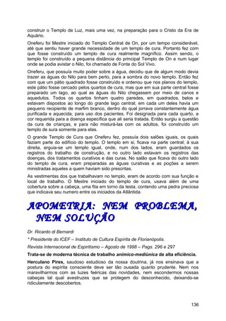 construir o Templo de Luz, mais uma vez, na preparação para o Cristo da Era de
Aquário.
Oneferu foi Mestre iniciado do Templo Central de On, por um tempo considerável,
até que sentiu haver grande necessidade de um templo de cura. Portanto fez com
que fosse construído um templo de cura realmente magnífico. Assim sendo, o
templo foi construído a pequena distância do principal Templo de On e num lugar
onde se podia avistar o Nilo, foi chamado de Fonte do Sol Vivo.
Oneferu, que possuía muito poder sobre a água, decidiu que de algum modo devia
trazer as águas do Nilo para bem perto, para a sombra do novo templo. Então fez
com que um pátio quadrado fosse construído e ordenou que nos planos do templo,
este pátio fosse cercado pelos quartos de cura, mas que em sua parte central fosse
preparado um lago, ao qual as águas do Nilo chegassem por meio de canos e
aquedutos. Todos os quartos tinham quatro paredes, em quadrados, belos e
estavam dispostos ao longo do grande lago central; em cada um deles havia um
pequeno recipiente de marfim branco, dentro do qual jorrava constantemente água
purificada e aquecida, para uso dos pacientes. Foi designada para cada quarto, a
cor requerida para a doença específica que ali seria tratada. Então surgiu a questão
da cura de crianças, e para não misturá-las com os adultos, foi construído um
templo de sura somente para elas.
O grande Templo de Cura que Oneferu fez, possuía dois salões iguais, os quais
faziam parte do edifício do templo. O templo em si, ficava na parte central; à sua
direita, erguia-se um templo igual, onde, num dos lados, eram guardados os
registros do trabalho de construção, e no outro lado estavam os registros das
doenças, dos tratamentos curativos e das curas. No salão que ficava do outro lado
do templo de cura, eram preparadas as águas curativas e as poções a serem
ministradas aqueles a quem haviam sido prescritas.
As vestimentas dos que trabalhavam no templo, eram de acordo com sua função e
local de trabalho. O Mestre iniciado do templo de cura, usava além de uma
cobertura sobre a cabeça, uma fita em torno da testa, contendo uma pedra preciosa
que indicava seu numero entre os iniciados da Atlântida.
APOMETRIA: NEM PROBLEMA,APOMETRIA: NEM PROBLEMA,
NEM SOLUÇÃONEM SOLUÇÃO
Dr. Ricardo di Bernardi
* Presidente do ICEF – Instituto de Cultura Espírita de Florianópolis.
Revista Internacional de Espiritismo – Agosto de 1998 – Pags. 296 e 297
Trata-se de moderna técnica de trabalho anímico-mediúnica de alta eficiência.
Herculano Pires, saudoso estudioso da nossa doutrina, já nos ensinava que a
postura do espírita consciente deve ser tão ousada quanto prudente. Nem nos
maravilharmos com as luzes feéricas das novidades, nem escondermos nossas
cabeças tal qual avestruzes que se protegem do desconhecido, deixando-se
ridiculamente descobertos.
136
 