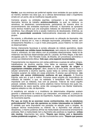 Kardec, que nos ensinava ser preferível rejeitar nove verdades do que aceitar uma
só mentira, também nos dizia que, se a ciência demonstrasse estar o Espiritismo
errado em um ponto, ele se modificaria naquele ponto.
Inúmeros grupos, ou entidades espíritas, começaram a se interessar pela
Apometria, técnica de trabalho anímico-mediúnica, na qual, os médiuns, ou
sensitivos, se desdobram conscientemente, participando de maneira ativa no
encaminhamento das entidades espirituais enfermas. A Apometria se apresenta
como técnica moderna que une avançados métodos de intercâmbio com o plano
extrafísico. Sua utilização torna a sessão mediúnica de desobsessão, dinâmica, ao
invés da passividade sonolenta tradicionalmente observada em determinados
grupos.
No entanto, a dificuldade que vem se observando na utilização da Apometria, não
se refere à técnica em si, mas à utilização equivocada, precipitada, radical, sem
embasamento filosófico e, o que é mais preocupante, pouco fraterna no trato com
os desencarnados.
Somas inteiramente favoráveis à correta utilização do método apométrico, desde
que alicerçado nas sólidas bases kardequianas, sem prejuízo do conteúdo ético-
moral e, sobretudo, do trato afetivo com as entidades desencarnadas. Nada há de
misterioso nas técnicas desenvolvidas pelo Dr. Lacerda, de Porto Alegre, e tão bem
divulgadas pelo Dr. Vítor Ronaldo Costa, de Brasília, em proveitosos seminários e
cursos que didaticamente efetua. Vale aqui, uma especial recomendação.
Freqüentemente nos deparamos com certas polêmicas e queixas de velhos amigos,
trabalhadores da doutrina espírita. Uma delas se expressa assim: "Muitos
entusiastas da Apometria abandonaram a casa espírita de origem e
organizaram entidades próprias". Bem, desde há 30 anos atrás, quando iniciei a
estudar seriamente a doutrina espírita, quase todos os centros espíritas recém-
fundados surgiram de cisões em casas anteriores. É preciso que admitamos: nós
espíritas não somos (infelizmente) melhores do que ninguém. A Doutrina
Espírita, esta sim, é que é melhor. Inúmeras casas surgirão por discordância de
métodos de trabalho, o que, na realidade, é lamentável. Não há problema
importante com os métodos, mas com as pessoas. Trata-se de nosso orgulho
pessoal, vaidade, intolerância (e outros adjetivos menos honrosos) dos quais nós,
trabalhadores da seara espírita, ainda não conseguimos nos libertar totalmente,
sejamos adeptos ou não, da Apometria.
A resistência em estudar e o imobilismo de determinados dirigentes acabam
gerando o afastamento de médiuns que interpretam, erroneamente, a postura do
dirigente como se fosse a postura do Espiritismo. Acabam, então, se desvinculando
do movimento espírita.
Por que, ao invés de se exorcizar novos conhecimentos, não os estudamos
profundamente? Por que não apoiamos os irmãos interessados no trabalho?
É verdade que seria imprudente nos precipitar na adoção, pura e simples, de
qualquer técnica revolucionária ou infalível. Se a Apometria mal utilizada é
desastrosa, o mesmo podemos afirmar da mediunidade convencional erroneamente
praticada. Nem a mediunidade nem a Apometria são positivas ou negativas: ambas
são neutras. Argumentos tais como: "Depois que iniciou com a Apometria
muitos problemas surgiram..." são tão inconsistentes como: "Depois que passou
137
 