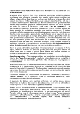 a se envolver com a mediunidade necessitou de internação hospitalar em casa
de saúde mental..."
A falta de apoio recebido, bem como a falta de estudo dos envolvidos aliada à
embriaguez pela ofuscante novidade, tem levado muitos grupos espíritas que
utilizam a Apometria a distorções que poderiam ser facilmente evitáveis. Com todo
respeito aos nossos irmãos umbandistas, que executam trabalho sério e útil, faz-se
necessário definir algumas fronteiras que devem ser tão nítidas quanto fraternas.
Não há porque criarmos grupos de umbanda técnico-científica nas casas espíritas.
Ao invés do clássico e necessário "DIÁLOGO COM AS SOMBRAS" Tão
preconizado por Hermínio de Miranda, passamos a ouvir o contínuo estalar dos
dedos seguido de verdadeiras expulsões dos espíritos obsessores. O diálogo
construtivo e fraterno passou a ser considerado peça de museu. Ao invés de amor e
filosofia, muita sonoridade e gesticulação espalhafatosa, sob o argumento de que
som serve de veículo para a energia. Então, bater palmas e gritar alto seriam tão
úteis quanto mais ruidoso forem... Naturalmente, o impacto energético seria cada
vez mais produtivo quanto mais escandalosa for a sessão... É necessário que
acordemos para que logo não estejamos admitindo outras atitudes materiais e
periféricas totalmente incompatíveis com a nossa filosofia. O trabalho espiritual é,
acima de tudo, mental. Nem tanto ao mar, nem tanto à terra: equilíbrio...
Desde a época pré-histórica que hábeis feiticeiros removem obsessores de forma
rápida, utilizando métodos tão eficazes quanto grosseiros. Em pleno século XX,
assim como não se admite a paixão pelas formas dos frascos coloridos da
exteriorização sensorial em detrimento da essência filosófica.
Aparelhos parasitas – Técnicas apométricas que possibilitam a remoção rápida e
objetiva dos "aparelhos parasitas" instalados pelos obsessores no perispírito do
obsediado, devem ser assimiladas por todos nós, interessados no progresso de
nossos trabalhos.
No entanto, um equívoco, freqüentemente observado em alguns grupos que utilizam
a Apometria, é o esquecimento do apoio ao obsediado após a remoção do(s)
aparelho(s) parasita(s) instalado(s). É indispensável o esclarecimento pelo estudo e
a promoção da reforma íntima da pretensa vítima que, não se modificando, logo irá
atrair novos obsessores.
Obsessores retirados do campo mental do obsediado "a forciori" e enviados a
"outros planetas" ou a estranhos locais ou dimensões extrafísicas, talvez
merecessem uma atenção mais adequada.
A ausência de diálogo com espíritos enfermos, em certos casos, apenas
determinará a mudança de endereço dos obsessores, bem como a admissão de
novos inquilinos na casa mental desocupada do obsediado.
Se está na hora de modernizarmos as sonolentas sessões, onde chega-se a dormir
literalmente, imaginando ingenuamente estar se cedendo ectoplasma ou
trabalhando em desdobramento inconsciente ( o que eventualmente até ocorre).
Também está na hora de não exagerarmos na postura inversa. Faz-se necessário
recolocarmos a filosofia espírita, o amor e a serenidade nos trabalhos mediúnicos e
não umbandizarmos a doutrina espírita nem mesmo brincarmos
irresponsavelmente com animadas técnicas.
138
 