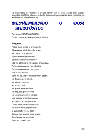 Na matemática do trabalho é preciso somar com a nova técnica sem subtrair
conceitos filosóficos básicos, evitando divisões desnecessárias, para multiplicar os
resultados na tabuada do amor.
DESVENDANDO O DOMDESVENDANDO O DOM
MEDIÚNICOMEDIÚNICO
Escrito por FABIANA DONADEL
Com a orientação do Espírito Irmã Tereza
PROCURA
Passei tanto tempo te procurando
Olhava para o infinito e não te via
Não sabia onde estavas.
E pensava comigo mesmo:
Será que tu existias mesmo?
Não me contentava na busca e prosseguia.
Tentava te encontrar nas religiões.
Tentava te encontrar nas igrejas.
Mas tu não estavas.
Senti-me só, vazio, desesperado e descri.
Na descrença, te ofendi.
Na ofensa, tropecei.
No tropeço, caí.
Na queda, senti-me fraco.
Na fraqueza, pedi socorro.
No socorro, encontrei amigos.
Nos amigos, encontrei carinho
No carinho, vi nascer o amor.
Com o amor, vi um mundo novo.
No mundo novo, resolvi viver.
O que recebi, resolvi doar.
Doando-me, alguma coisa recebi.
Recebendo, me senti feliz.
Feliz, encontrei a paz.
139
 