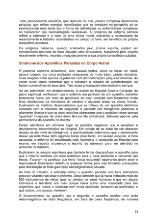 Todo procedimento anti-ético, que redunda no mal, produz complexa desarmonia
psíquica, que reflete energias densificadas que se enraízam no perispírito só se
exteriorizando mais tarde sob a forma de deficiências ou enfermidades complexas
no transcorrer das reencarnações sucessivas. A presença de estigma cármico
reflete a extensão e o valor de uma dívida moral, indicando a necessidade de
ressarcimento e trabalho reconstrutivo no campo do bem, em benefício do próprio
reequilibrio espiritual.
Os estigmas cármicos, quando analisados pelo prisma espírita, podem ser
considerados recursos do mais elevado valor terapêutico, requeridos pelo espírito
moralmente enfermo, visando o reajuste perante a sua própria consciência culpada.
Síndrome dos Aparelhos Parasitas no Corpo Astral
O paciente caminha lentamente, com passos lerdos, como se fosse um robot,
estava rodeado por cinco entidades obsessoras de muito baixo padrão vibratório.
Suas reações eram apenas vegetativas com demonstrações psíquicas mínimas. Às
vezes ouvia vozes estranhas que o induziam a atitudes de autodestruição, ou
faziam comentários de seus atos. Tais vozes procuravam desmoralizá-lo sempre.
Ao ser submetido, em desdobramento, a exame no Hospital Amor e Caridade, do
plano espiritual, verificaram que o enfermo era portador de um aparelho estranho
fortemente fixado por meio de parafusos no osso occipital com filamentos muito
finos distribuídos na intimidade do cérebro e algumas áreas da córtex frontal..
Explicaram os médicos desencarnados que se tratava de um aparelho eletrônico
colocado com o interesse de prejudicar o paciente por inteligência poderosa e
altamente técnica e que os cinco espíritos obsessores que o assistiam eram apenas
"guardas" incapazes de dominarem técnica tão sofisticada. Zelavam apenas pela
permanência do aparelho no doente.
Foram atendidos em primeiro lugar os espíritos negativos que o assistiam e
devidamente encaminhados ao Hospital. Em virtude de se tratar de um obsessor
dotado de alto nível de inteligência, a espiritualidade determinou que o atendimento
desse paciente fosse feito algumas horas mais tarde, em sessão especial. À hora
aprazada, o enfermo foi desdobrado pela Apometria e conduzido ao Hospital para
exame, em seguida trouxemos o espírito do obsessor para ser atendido no
ambiente de trabalho.
Explicaram os amigos espirituais que bastaria tentar desparafusar o aparelho para
que o mesmo emitisse um sinal eletrônico para a base alertando o comando das
trevas. Tocaram no parafuso que tinha "rosca esquerda" esperando assim atrair o
responsável. Estimavam detê-lo de qualquer forma, para isso tomando precauções
pela distribuição de forte guarnição estrategicamente situada.
Ao final do trabalho, a entidade retirou o aparelho parasita com toda delicadeza
possível visando não lesar o enfermo. Disse também que já havia instalado mais de
900 instrumentos de vários tipos no cérebro de seres humanos e que em alguns
indivíduos o resultado era nulo porque havia como uma imunidade para tais
engenhos; que outros o recebiam com muita facilidade, tornando-se autômatos; e
que outros, uns poucos, morreram.
O funcionamento do aparelho era o seguinte; o aparelho recebia uma onda
eletromagnética de rádio freqüência, em faixa de baixa freqüência, de maneira
14
 