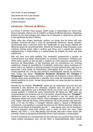 Com a paz, foi que enxerguei
Que dentro de mim é que estavas
E sem perceber, te encontrei.
(Tobias Pinheiro)
Introdução - Palavras da Médium
Luz Divina a iluminar meus passos. Assim surgiu a mediunidade em minha vida.
Doce e tranqüila, chamou-me ao trabalho na Seara do Mestre Nazareno. Desatenta,
precisei de voz mais enérgica para dispor-me ao chamado e, desta forma, aprender
o real significado do Amor Fraterno.
Pelas mãos dos amigos espirituais, conheci um amigo que de forma sutil mas
decidida, conduziu-me para o início do aprendizado mediúnico, dando, também,
oportunidade para o exercício deste dom esplêndido do qual somos dotados em
diferentes graus de comprometimento. Através da Terapia de Vidas Passadas, pude
conhecer minhas outras vidas e verificar que vinha, com o passar dos séculos,
negligenciando a mediunidade e a oportunidade de resgate de erros que esta
proporciona.
Não era mais hora para rebeldia. Era necessário preparar-me e acordar os
conhecimentos que jaziam adormecidos na memória inconsciente. Confesso que
ainda relutei quanto ao fato de falar a respeito de minha pequena experiência no
exercício da Mediunidade. O Ser Espiritual que me acompanhou por diversas
existências, dotado de persistência e humildade, oportunizou várias mudanças em
minha vida e um doloroso e eficiente processo de auto-conhecimento, para que eu
assumisse minha tarefa de intercambiar informações entre o mundo físico e o
mundo espiritual. Em uma de suas primeiras manifestações, através da psicofonia,
Irmã Tereza nos disse: "Paciência! Paciência! Paciência! Fé, Coragem e
Resignação!" Hoje consigo entender o significado de enérgicas e doces palavras.
Através delas pude compreender o passado como fonte de experiência e produzir
efeitos benéficos no futuro. Jamais havia entendido com tanta precisão as palavras
mencionadas.
Quando ela me ensinou "Paciência", pedia que eu entendesse que tudo tem seu
momento e não devemos nos antecipar, exigindo para nós aquilo que não é
necessário. Aguardando que a Bondade Divina nos brinde com a realização de
nossos pedidos, à medida de nosso merecimento. Me falava em "Fé", para que
compreendesse que é preciso crer a fim de ensinar. Quando falava em "Coragem",
alertava-me para as sarças e espinhos do caminho e, por fim, pedia que me
resignasse diante das provas difíceis. Essa mensagem nos foi repassada há dois
anos. Nesse intervalo de tempo, minha paciência não foi tão grande, mas aprendi a
tê-la; a Fé não me faltou; a Coragem descobri agora e, quanto à Resignação,
compreendi o que significa e o porquê de possuí-la nas últimas semanas. Neste dia,
lembrei-me do trecho do Evangelho que diz: "... todo aquele, pois, que se humilhar e
se tornar pequeno como esta criança, será o maior no reino dos céus..."(São
Mateus, cap. XVIII, v. 1 a 5). Meu desejo, sem dúvida, não é ser o maior. Quero, tão
somente, aceitar os desígnios da Bondade Divina "sem rebeldias e reclamações".
Como é importante ter a compreensão de que tudo que nos acontece hoje é fruto de
nossa própria semeadura. Isso nos faz sentir a responsabilidade sobre nossas
140
 