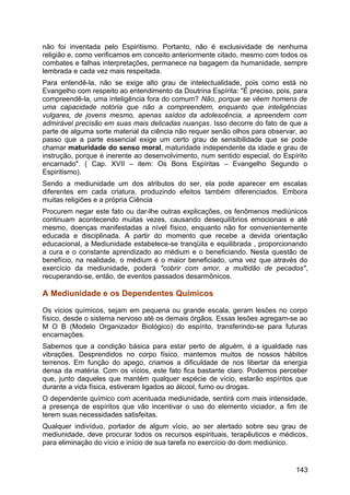 não foi inventada pelo Espiritismo. Portanto, não é exclusividade de nenhuma
religião e, como verificamos em conceito anteriormente citado, mesmo com todos os
combates e falhas interpretações, permanece na bagagem da humanidade, sempre
lembrada e cada vez mais respeitada.
Para entendê-la, não se exige alto grau de intelectualidade, pois como está no
Evangelho com respeito ao entendimento da Doutrina Espírita: "É preciso, pois, para
compreendê-la, uma inteligência fora do comum? Não, porque se vêem homens de
uma capacidade notória que não a compreendem, enquanto que inteligências
vulgares, de jovens mesmo, apenas saídos da adolescência, a apreendem com
admirável precisão em suas mais delicadas nuanças. Isso decorre do fato de que a
parte de alguma sorte material da ciência não requer senão olhos para observar, ao
passo que a parte essencial exige um certo grau de sensibilidade que se pode
chamar maturidade do senso moral, maturidade independente da idade e grau de
instrução, porque é inerente ao desenvolvimento, num sentido especial, do Espírito
encarnado". ( Cap. XVII – item: Os Bons Espíritas – Evangelho Segundo o
Espiritismo).
Sendo a mediunidade um dos atributos do ser, ela pode aparecer em escalas
diferentes em cada criatura, produzindo efeitos também diferenciados. Embora
muitas religiões e a própria Ciência
Procurem negar este fato ou dar-lhe outras explicações, os fenômenos mediúnicos
continuam acontecendo muitas vezes, causando desequilíbrios emocionais e até
mesmo, doenças manifestadas a nível físico, enquanto não for convenientemente
educada e disciplinada. A partir do momento que recebe a devida orientação
educacional, a Mediunidade estabelece-se tranqüila e equilibrada , proporcionando
a cura e o constante aprendizado ao médium e o beneficiando. Nesta questão de
benefício, na realidade, o médium é o maior beneficiado, uma vez que através do
exercício da mediunidade, poderá "cobrir com amor, a multidão de pecados",
recuperando-se, então, de eventos passados desarmônicos.
A Mediunidade e os Dependentes Químicos
Os vícios químicos, sejam em pequena ou grande escala, geram lesões no corpo
físico, desde o sistema nervoso até os demais órgãos. Essas lesões agregam-se ao
M O B (Modelo Organizador Biológico) do espírito, transferindo-se para futuras
encarnações.
Sabemos que a condição básica para estar perto de alguém, é a igualdade nas
vibrações. Desprendidos no corpo físico, mantemos muitos de nossos hábitos
terrenos. Em função do apego, criamos a dificuldade de nos libertar da energia
densa da matéria. Com os vícios, este fato fica bastante claro. Podemos perceber
que, junto daqueles que mantém qualquer espécie de vício, estarão espíritos que
durante a vida física, estiveram ligados ao álcool, fumo ou drogas.
O dependente químico com acentuada mediunidade, sentirá com mais intensidade,
a presença de espíritos que vão incentivar o uso do elemento viciador, a fim de
terem suas necessidades satisfeitas.
Qualquer indivíduo, portador de algum vício, ao ser alertado sobre seu grau de
mediunidade, deve procurar todos os recursos espirituais, terapêuticos e médicos,
para eliminação do vício e início de sua tarefa no exercício do dom mediúnico.
143
 